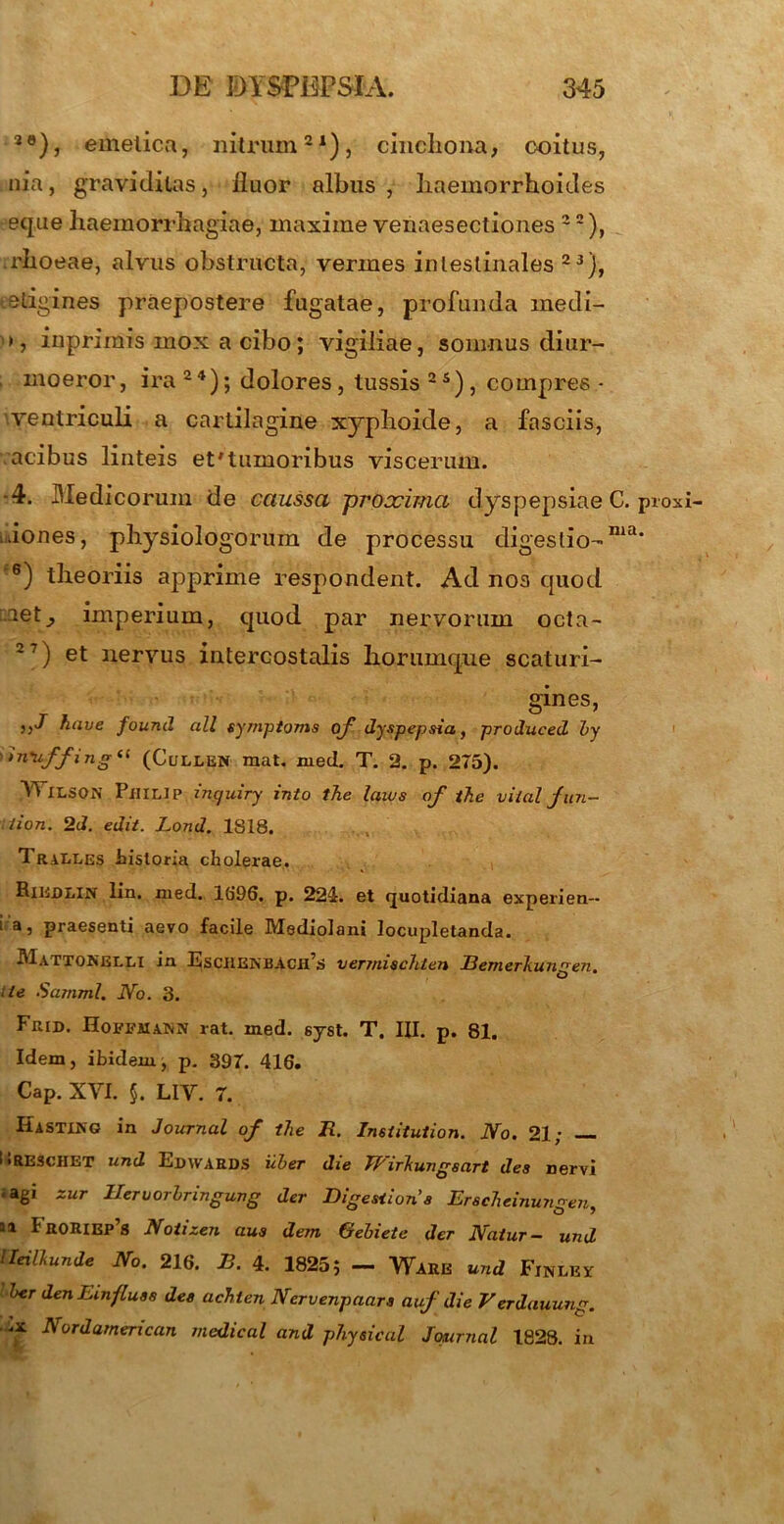 2e), emetica, nitrum21), cinchona, coitus, nia, graviditas, fluor albus , haemorrhoides eque haemorrhagiae, maxime venaesectiones 2 2), .rhoeae, alvus obstructa, vermes intestinales 23j, eetigines praepostere fugatae, profunda medi- >, inprimis mox a cibo; vigiliae, somnus diur- moeror, ira 2 4); dolores, tussis 2 5) , compres • ventriculi a cartilagine xyphoide, a fasciis, acibus linteis et'tumoribus viscerum. -4. Medicorum de caussa proxima dyspepsiae C. proxi .dones, physiologorum de processu digestio-ma‘ 6) theoriis apprime respondent. Ad nos quod aet^ imperium, quod par nervorum octa- 27) et nervus intercostalis horumqne scaturi- gines, have found ali symptoms oyf dyspepsia, produced by >n'u,ffinSil (CuLLEN raat. med. T. 2. p. 275). YFlLSON Philip inquiry into the laws af t7ie viial jun- rlion. 2d. edit. Lond. 1818. Tralles historia cholerae. Riudlin lin. med. 1696. p. 224. et quotidiana experien-- i a, praesenti aevo facile Mediolani locupletanda. Mattonelli in Esci1EjN'BACH,S vermischten Bemerliungen. ite Samml. No. 3. Frid. Eoffaiann rat. med. syst. T. III. p. 81. Idem, ibidem, p. 397. 416. Cap. XYI. §. LIY. 7. IiiSTlNG in Journal of the R. Institution. No. 21; iiRESCHET und Edwards uber die Wirkungsart des nervi = agi zur Hervorbringung der Digestione Erscheinungen, ai 1r0IUEp’s Notizen aus dem Gebiete der Natur- und Ueillunde No. 216. B. 4. 18255 — Ware und Finlev ber den Emfluss des achten Nervenpaars auf die Verdauung. .x Nordamerican medical and physical Journal 1828. in