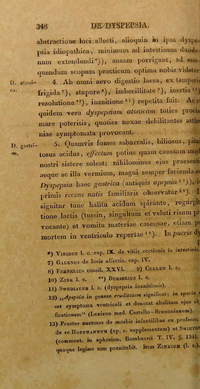 abslractione loci alfecli, alioquin ia ipsa dyspe- psia idiopathica, minimum ad intestinum duode- num. extendendi*)), ansam porrigunt, ad asse-i (juendum scopum practicum optima nobis videtur L). aioni- 4. Ab omni aevo digestio laesa, ex temperie ca* frigida7), stupore8), imbecillitate9), inertia lu) resolutione **}, inanitione 11) repetita luit. Ac rj quidem vera dyspepsiam atonicam toties procla mare poteritis, quoties noxae debililaiii.es astlie niae symptomata provocant. D. gastri- 5. Quamvis lomes saburralis, biliosus, pitui tosus acidus, effectum potius quam caussam mori nostri sistere soleat; nihilominus ejus praesenti aeque ac illa vermium, magni semper facienda es Dyspepsia haec gastrica (antiquis apepsia1 -)), i' primis recens natis familiaris observatur13). I signitur tunc halitu acidum spirante, regurgit tione lactis (tussin, singultum et veluti risum pr vocante) et vomitu materiae caseosae, etiam pc mortem in ventriculo repertae l4). In pueris d) 1 *) Viridet 1. c. cap. IX. de Titiis coctionis in intestinis. 7) Galenus de locis affectis, cap. IV. 8) Ferneuus consil. XXVI. 9) Cullen 1. c. 10) Zink 1. G. **) Burserius 1. c. 11) SwEDIAUEtt 1. C. (dyspepsia inanitionis). 12) Apepsia in genere cruditatem significat; in specie > est symptoma Yentriculi et denotat abolitam ejus ch; ficationemcc (Lexicon med. Castello - Brunonianum). 13) Praeter auctores de morbis infantilibus ex professo, de re Hoffmannum (op. c. supplementum) et SwiBTB» (coroment. in aphorism. Boerbaavii T. IV. §. 1SH. quoque legisse non poenitebit. kem ZiNKIu* 0- «•)•