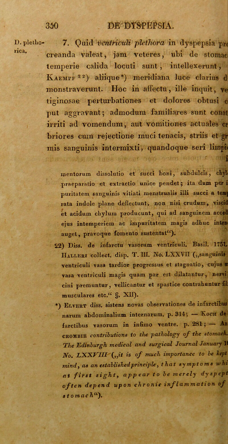 D. pletho rica. 7. Quid ventriculi -plcthora in dyspepsia prr creanda valeat, jam veteres, ubi de stomac temperie calida loculi sunt , intellexerunt, KAEMrr22) aliique*) meridiana luce clarius dl monstraverunt. Hoc in afFectu, ille inquit, ve tiginosae perturbationes et dolores obtusi c put aggravant; admodum familiares sunt conati irriti ad vomendum, aut vomitiones actuales cr briores cum rejectione muci tenacis, striis et gr mis sanguinis intermixti, quandoque seri limpii ^ * •tjj mentorum dissolutio et succi toni, subdulcis, chyli praeparatio et extractio unice pendet; ita dum peri puritatem sanguinis -vitiati menstrualis illi succi a temj rata indole plane deflectunt, non nisi crudum, viscid et acidum chylum producunt, qui ad sanguinem acced ejus intemperiem ac impuritatem magis adhuc inten' \ auget, pravoque fomento sustentatc‘). 22) Diss. de infarctu vasorum ventriculi. Basii. 1751. IIaeleri collect. disp. T. III. No. LXXVH („sanguinis ventriculi vasa tardior progressus et stagnalio, cujus it vasa ventriculi magis quam par est dilatantur, nervi cini premuntur, vellicantur et spastice contrahuntur fil musculares etc.‘£ §. XII). *) Edvert diss. sistens novas observationes de infarctibus narum abdominalium internarum, p. 314; — Koch de farctibus vasorum in infimo ventre, p. 281; — Ab crombie contributione io ihe pathology of ihe stomach. The Edinburgh medical and surgical Journal January lf No. EXXVIU („i/ is of rnuch importance io be lept jnindj ae an establishedprinciple, that symptoma whi at first sight, app ear t o be merely dyspept often depend upon chronie inflammation of stomach “).