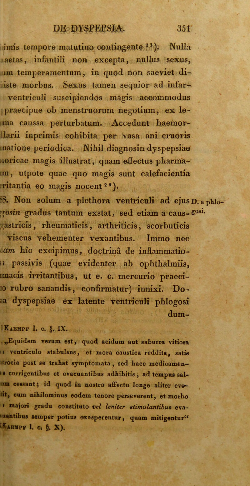 imis tempore matutino contingente 23). Nulla aetas, infantili non excepta, nullus sexus, jin temperamentum, in quod non saeviet di- iste morbus. Sexus tamen sequior ad infar- ventriculi suscipiendos magis accommodus praecipue ob menstruorum negotium, ex le- ma caussa perturbatum. Accedunt haemor- larii inpriinis cohibita per vasa ani cruoris uatione periodica. Nihil diagnosin dyspepsiae ioricae magis illustrat, quam ehectus pharma- m, utpote quae quo magis sunt calefacientia iritantia eo magis nocent24). Non solum a plethora ventriculi ad ejusD. aphlo- ;*osin gradus tantum exstat, sed etiam a caus-60S1, ;;astricis, rheumaticis, arthriticis, scorbuticis viscus vehementer vexantibus. Immo nec am hic excipimus, doctrina de inflammatio- i> passivis (quae evidenter ab ophthalmiis, imacis irritantibus, ut e. c. mercurio praeci- 00 rubro sanandis, confirmatur) innixi. Do- ra dyspepsiae ex latente ventriculi phlogosi dum- Kaempf 1. c. §. IX. ,,Equidem verum est, quod acidum aut saburra vitiosa 11 ventriculo stabulans, et mora caustica reddita, satia Irocia post se trahat symptomata, sed haec medioamen- ss corrigentibus et evacuantibus adhibitis, ad tempus sal- om cessant; id quod in nostro affectu longe aliter ev»- tit, cum nihilominus eodem tenore perseverent, et morbo 1 m»jori gradu constituto vel leniter stimulantibus eva- i uantibus semper potius exasperentur, quam mitigentur** ^Kabmpp 1. o, §. X). ■,