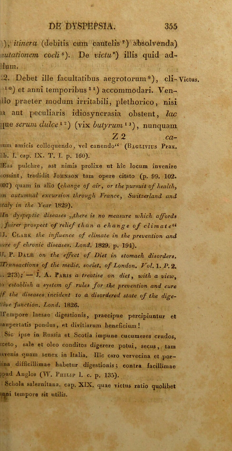 ), itinera (ciebitis cum cautelis7) absolvenda) >utationem coeli8). De victu*) illis quid ad- lum. 2. Debet ille facultatibus aegrotorum9), cli- l0) et anni temporibus ll) accommodari. Ven- do praeter modum irritabili, plethorico, nisi u aut peculiaris idiosyncrasia obstent, lac pie serum dulce12) (vix butyrum 13) , nunquam Z 2 ca- um amicis colloquendo, vel canendou (Baglivius Prax. !Eas pulclire, ast nimis prolixe ut hic locum invenire ossint, tradidit Johnson tam opere citato (p. 99. 102. ' 07) quam in alio (c/mnge of air, or the pursuit of health, n autumnat excursion through France, Switzerland and laly in the Year 1829). lln dyspepiic diseases },ihere is no measure w7iich affords fuirer prospect of relief ihan a change °f elimat eit J. Clark the influence of climate in the preveniion and .ure of chronie diseases. Lond. 1829. p. 194). P- Dale on the effeci of Fiet in stomach disorders. iTransaclions of the medie, societ, of London. Vol.l. P.2. .. 273),* — J. A. Paris a treatise on diet, tvith a vieiv, ') establish a sysiem of rules for the preveniion and cure ff the diseases incident io a disordered state of the dige~ ' ive funciion. Lond. 1826. 1 Tempore laesae digestionis, praecipue percipiuntur et ■aupertatis pondus, et divitiarum beneficium! Sic ipse in Russia et Scotia impune cucumeres crudos, cceto, sale et oleo conditos digerere potui, secus, tam uvenis quam senex in Italia. Ilie caro vervecina et por— 1 na difficillimae habetur digestionis 5 contra facillimae ;.oud Anglos (W. Philip 1. c. p. 135). Scliola salermtana. cap. XIX. quae victus ratio quolibet qni tempore sit utilis. Yictus