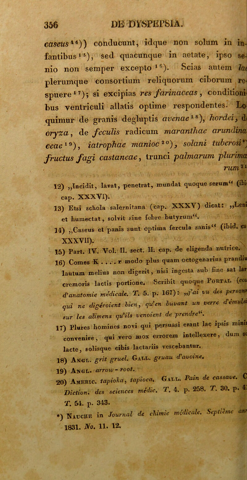 cascus1*)) conducunt, idque non solum in in- fantibus15), sed quacunque in aetate, ipso se-i nio non semper excepto l6). Scias autem la< plerumque consortium reliquorum ciborum re^ spuere17)*, si excipias res farinaceas, conditioni bus ventriculi allatis optime respondentes. Loi quimur de granis degluptis avenae 18), hordeij dj oryza, de feculis radicum maranthae arundina ceae19), iatrophae manioc20), solani tuberosi*] fructus fagi castaneae, trunci palmarum plurima mim21 12) ,,Incidit, lavat, penetrat, mundat quoque serum“ (ibi, cap. XXXVI). 13) Etsi schola Salernitana (cap. XXXV) dicat: „Leni et humectat, solvit sine febre butyrumtc. 14) ,,Caseus et panis sunt optima fercula sanis “ (ibid. ca XXXVII). 15) Part. IV. Vol. II. sect. II. cap. de eligenda nutrice. 16) Comes K . . . . * modo plus quam octogenarius prandiu lautum melius non digerit, nisi ingesta sub fine sat lar cremoris lactis portione. Scribit quoque Portae (coi d'anatomie medicale. T. 5. p. 167): „fai vu des personi qui ne digiroient lien, au'en luvant un verre c£ emulsi sur les alimens quils venoient de prendrei(. 17) Plures bomines novi qui persuasi erant lac ipsis mimi convenire, qui vero mox errorem intellexere, dum sc lacte, solisque cibis lactariis vescebantur. 18) Angi., grit gruel. GaEI.. gruau Javoine. 19) ANGL. arrow-root. 20) AmeRIC. lapiolia, iapioea. Gagg. Pain de cassave. Diction. des Sciences medie. T. 4. p. 258. T. 30. p. 4. T. 54. p. 343. *) Nauciie in Journal de chimie medicale. Sepiibne ani 1831. No. 11* 12-