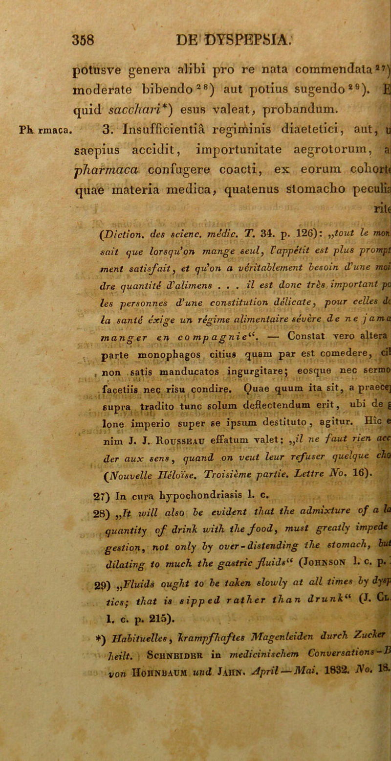 potusve genera alibi pro re nata commendata27) moderate bibendo28) aut potius sugendo 29). E quid sacchari*) esus valeat, probandum. Ph rmaca. 3. Insufficientia regiminis diaeletici, aut, u saepius accidit, importunitate aegrotorum, a ■pharmaca confugere coacti, ex eorum coliorb quae materia medica, quatenus stomacho peculis rite ('Diction. des scienc. mddic. T. 34. p. 126): „tout le mon\ snit que lorsqu’on jnange seul, Vappeiit est plus prompi ment satisfait, et qu*on a vdritablement besoin d'une moh dre quantite dlalimens ... il est donc irds important pc les personnes d’une consiituiion delicate, po-ur celles dc la sanie exige un regime alimentaire severe de ne j ama manger en compagniei(. — Constat vero altera parte monophagos citius quam par est comedere, cif non satis manducatos ingurgitare; eosque nec serum facetiis nec risu condire. Quae quum ita sit, a praecej supra tradito tunc solum deflectendum erit, ubi de § Ione imperio super se ipsum destituto , agitur. Hic e nim J. J. Rousseau effatum valet: „il ne faut rien acc der aux sens, quand on veut leur refuser quelque eho ('Nouvelle Heloise. Troisieme partie. Lettre No. 16). 27) In cura hypochondriasis 1. c. 28) „It ivill also be evident iliat the admixture of a la quantity of drink ivith thefood, must greaily impede gestion, not only by over - distending the siomach, but dilaiing to much the gastric fluids“ (Johnson 1. c. p. 29) „Fluids ought to be iaken slowly at all times by dysp lies; iliat is sipped rather ihan drunh‘‘ (J. Cl< 1. c. p. 215). *) TIabituelles, krampfliafies JYTagenleiden Jurch Zucher heilt. tScilNElDER in medicinischem Conversations-B von HoHNBAUM und JaIIN. April — Mai. 1832. No. 18.