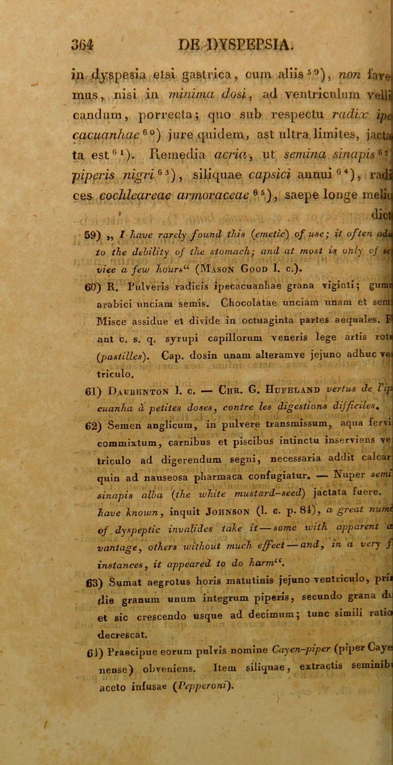 in dyspesia etsi gastrica, cum aliis59), non fave inus, nisi in minima dosi, ad ventriculum velli candum, porrecta; quo sub respectu radix ipe cacuanhae 6 °) jure quidem, ast ultra limites, jactat ta est61)- Piemedia acria, ut semina sinapis**' piperis nigri 6 3), siliquae capsici annui04), radi ces cochlear eae armoraceae6S), saepe longe melii 8 dict 59) ,, l liave rarely found iliis ('emetic) of use; ii often adt io the debility of ihe stomach; and at rnost ia only vf se viee a few Jioiirt>u (Mason Good I. c.). 60) R. Pulveris radicis ipecacuanhae grana viginti; guraa a rabie i unciam semis. Chocolatae unciam unam et sem Misce assidue et divide in octuaginta partes aequales. E aut c. s. q. syrupi capillorum veneris lege artis rot* (pastilles). Cap. dosin unam alteramve jejuno adhuc vei triculo. 61) Davbenton 1. c. — Chr. G. Hufeeand yertus de Vip cuanha ii petites doses, contre les digesiions difficiles. J 62) Semen anglicum, in pulvere transmissum, aqua fervi; commixtum, carnibus et piscibus intinctu inserviens ve. triculo ad digerendum segni, necessaria addit calcar; quin ad nauseosa pharmaca confugiatur. — Nuper semi sinapis alba (ihe white musiard—seed) jactata fueie. liave knoiuny inquit Johnson (1. c. p. 81), a great numl of dyspepiic invalides iatke xt — some tviih apparent a. vaniage y others without much effeci — and, in a very f insiances, it appeared io do 7iarmlc. 63) Sumat aegrotus horis matutinis jejuno ventriculo, prii die granum unum integrum piperis, secundo grana du et sic crescendo usque ad decimum; tunc simili ratio decrescat. 61) Praecipue eorum pulvis nomine Cayen-piper (piper Caye neuse) obveniens. Item siliquae, extractis seminibt aceto infusae (Pepperoni).