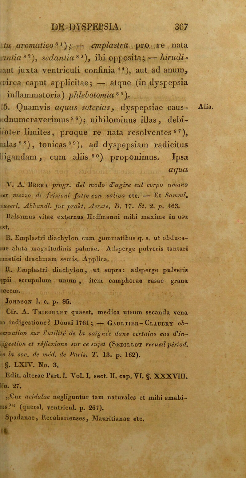 tu aromatico31); — emplastra pro re nata mtias2), sedantia83), ibi opposita; — hirudi- aut juxta ventriculi confinia84), aut ad anum, i circa caput applicitae; — atque (in dyspepsia inflammatoria) phlebotomia8 5). 5. Quamvis aquas soterias, dyspepsiae caus- dnumeraverimuss 6); nihilominus illas, debi- inter limites, proque re nata resolventes87), ullas88), tonicas89), ad dyspepsiam radicitus ligandam, cum aliis90) proponimus. Ipsa aqua Y. A. Brera progr. dei modo dfagire sui corpo umano • er mezzo di frizioni falle con saliva etc. — Et Samnii, userl. Abhandl. fur pralt. Acrzle. JB. 17. St. 2. p. 463. Balsamus vitae externus Hoffmanni mihi maxime in usu st. R. Emplastri diachylon cum gummatibus q. s. ut obduca- :ur aluta magnitudinis palmae. Adsperge pulveris lantari i melici drachmam semis. Applica. R. Emplastri diachylon, ut supra: adsperge pulveris ipii scrupulum unum , item campliorae rasae grana > ecem. Johnson 1. c. p. 85. Cfr. A. TRiBOtitET quaest. medica utrum secanda vena v.i indigestione? Douai 1761 ; — Gaultier- Claubry ob- i<nvation sur iutilile de la saignee dans certains cas d’in— igestion et reflexions sur ce sujet (SedilLOT recueil period. te la soc. de med. de Paris. T. 13. p. 162). §. LXIY. No. 3. Edit, alterae Part. 1. Yol. I. sect. II. cap. VI. §. XXXVIII. i o. 27. ,,Cur acidulae negliguntur tam naturales et mihi amabi- tjs?‘‘ (quercl. ventricul. p. 26T). Spadanae, Recobarienses, Mauritianae etc. Alia.