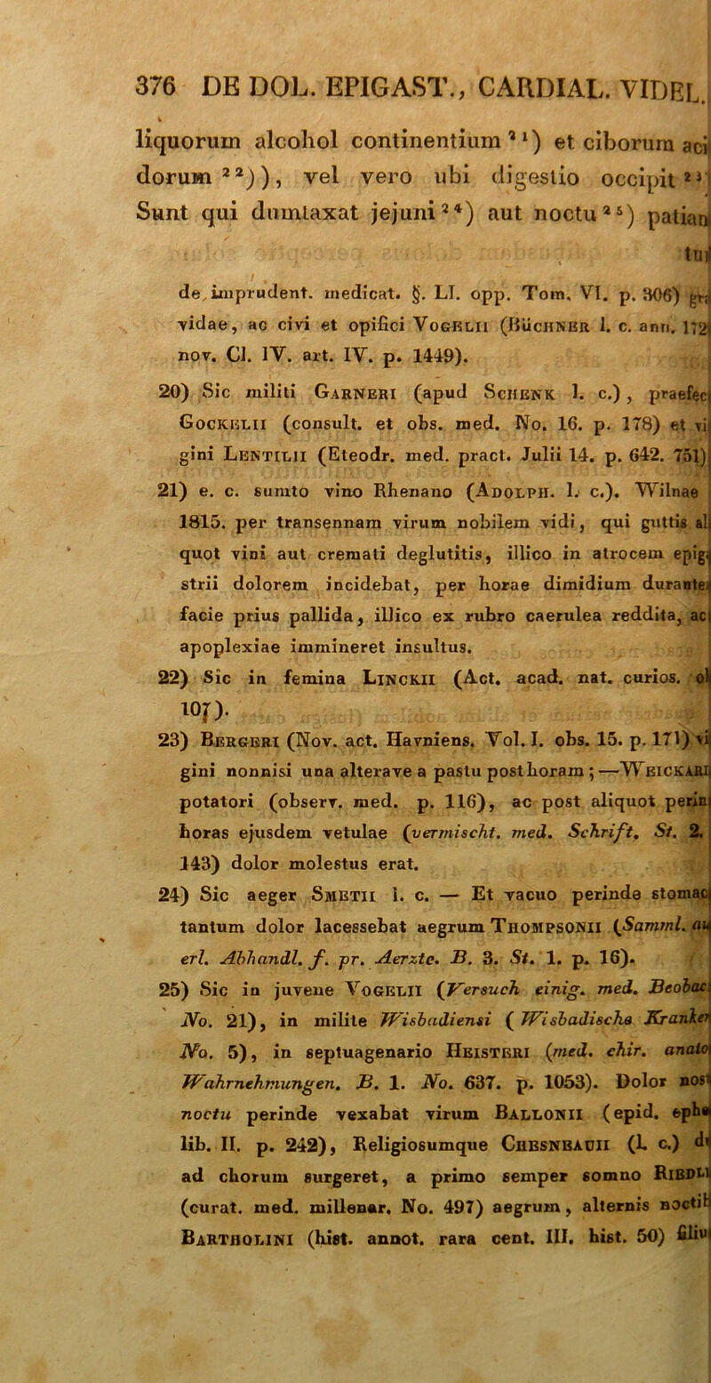 liquorum alcohol continentium’1) et ciborum aci) dorum22)), vel vero ubi digestio occipit23 Sunt qui dumtaxat jejuni24) aut noctu25) patiant tnil de,imprudent. medicat. §. LI. opp. Tom, VI. p. 306) grri vidae, ac civi et opifici Vogblii (BuchNBU l. c. ann. 172i nov. CJ. IV. art. IV. p. 1449). 20) Sic militi Garneri (apud Sciienk 1. c.), praefec) Gockelii (consuit, et obs. med. No. 16. p. 178) et tij gini Lentilii (Eteodr. med. pract. Julii 14. p. 642. 751)j 21) e. c. sumto vino Rhenano (Adolpii. 1. c.). Wilnae 1815. per transennam virum nobilem vidi, qui guttis alj quot vini aut cremati deglutitis, illico in atrocem epig^ strii dolorem incidebat, per horae dimidium durante/) facie prius pallida, illico ex rubro caerulea reddita, aci apoplexiae immineret insultus. 22) Sic in femina Linckii (Act. acad. nat. curios. olj l°f). f I 23) Bergeri (Nov. act. Havniens. Vol. I. obs. 15. p. 171) vii gini nonnisi una alterave a pastu posthoram ;—Wbickarii potatori (observ. med. p. 116), ac post aliquot perin) horas ejusdem vetulae (yermischt. med. Schrift. St. 2. 143) dolor molestus erat. 24) Sic aeger Smetii 1. c. — Et vacuo perinde stomaci tantum dolor lacessebat aegrum Thompsonii {JSamrpl.au eri. Abhandl. f. pr. Aerztc. B. 3. St. 1. p. 16). f‘: 25) Sic in juvene VoGELII (Versuch einig. med. Beobac No. 21), in milite TFisbadiensi ( TVisbadi&cha Kranken Na. 5), in septuagenario Heisteri {med. ehir. anato Jfrahrnehmungen. B. 1. JVo. 637. p. 1053). Dolor nost noctu perinde vexabat virum Ballonii (epid. eph« lib. II. p. 242), Religiosumque Chbsnbauii (h c.) dii ad chorum «urgeret, a primo semper somno RlBDH (curat, med. millenar. No. 497) aegrum, alternis noctiH Bartholini (hiet, annot. rara cent. III. hi6t. 50) £liu<