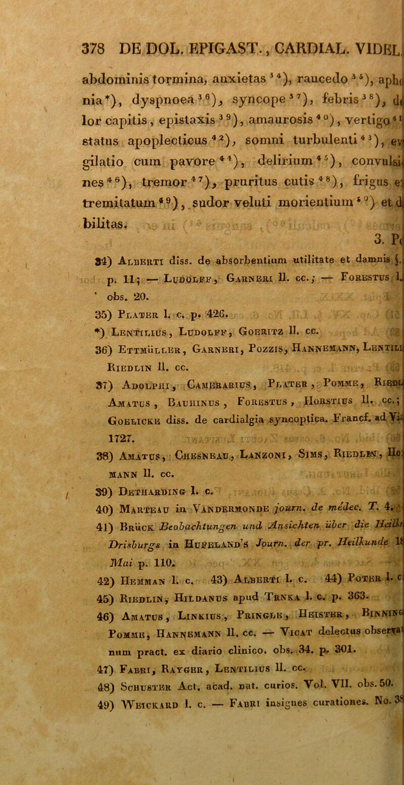 abdominis tormina, anxietas 14), raucedo 3 s), aphtj nia*), dyspnoea36)., syncope37), febris38),^ lor capitis, epistaxis 3 9 ), amaurosis 4 °), vertigo4 ‘j status apopleclicus42), somni turbulenti43), evt gilatio cum pavore44), delirium45), convulsi* nes46), tremor 4 1), pruritus cutis48), frigus e:< tremitatum 4 9) , sudor veluti morientium ‘ °) et dt bilitas. 3. PJ 34) Aeherti diss. de absorbentium utilitate et damnis p. 11; — Ludoeff, Garneri 11. cc.; — Forestus lj obs. 20. 35) Peater L c. p. 426. *) Lentieius, Ludoeff, Goeritz 11. cc. 36) Ettmueler, Garneri, Pozzis, Hannemann, Lentimi Riedein 11. cc. 37) Adqepiii, Camerarius, Pe ater , Pomme, Ribdlj Amatos, Bauiiinus , Forestus , Horstius 11. cc.; Goeeicke diss. de cardialgia syncoptica. Francf. ad Yi£f 1727. I 38) Amatus, Ckbsnbau, Lanzoni, Sims, Riede*m, Ho* MAKN 11. CC. 39) Detharding 1. c. 40) MaRTEAU in VANDERMONDE journ. de medec. T. 4. 41) Bruck BeobacJitungen und Ansichten iiber die Ilcilkn Drisbursrs in HuFELANDS Journ. der pr. Heilhunde 18 Mai p. 110. 42) Hemman 1. c. 43) Aeberti 1. c. 44) Poter I- c: 45) Riedein, Hildanus apud Trnka 1. c. p. 363. 46) Amatus, Linkius , Pringeb, Heisthr, BinninS Pomme, Hannemann 11. cc. — Vicat delectus obserral num pract. ex diario clinico, obs. 34. p. 301. 47) Fabri, Raygbr, Lentilius 11. cc. 48) Schustbr Act. acad. nat. curios. Vol. VII. obs. 50. 49) Wbickaiid i. c. — Fabri insigues curationes. No. 38 t