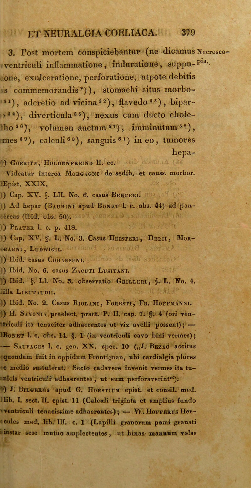 3. Post mortem conspiciebantur (ne dicamus Necrosco ventriculi inflammatione , induratione , suppu-P13'- one, exulceratione, perforatione, utpote debitis s commemorandis *)) 3 stomachi situs rnorbo- S1)3 adcretio ad vicina52), flavedo53), bipar- '44), diverticula56), nexus cum ducto chole- ho49), volumen auctum 5 7) , imminutum48), mes69), calculi60), sanguis61) ineo, tumores hepa- V) GoERITZ, HoLDENFRBIND 11. CC. Videatur interea Morgagni de sedib. et causs. morbor. lEpist. XXIX. ) Cap. XV. §. LII. No. 6. casus Bergeri. ) Ad Lepar (Bauhini apud Bonet 1. c. obs. 44) ad pan- creas (ibid, obs. 50). ) Flater 1. c. p. 418. ) Cap. XV. §. L. No. 3. Casus Heisteri, Delii, Mor- • GAGNI, LuDWIGII. ) Ibid. casus CoiIAUSENI. ) Ibid. No. 6. casus Zacuti Lusitani. ') Ibid. §. Ll. No. 3. observatio Grilleri, §. L. No. 4. i illa Lieutaudii. ) Ibid. No. 2. Casus Riolani, Foresti, Fr. Hoffmanni. }) H. Saxoni A praelect. pract. P. II. cap. 7> §. 4 (ori ven- ttriculi ita tenaciter adhaerentes ut vix avelli possent); — IBonET 1. c, obs. 14. §. 1 (in ventriculi cavo bini vermes); — Sauvages 1. c. gen. XX. 6pec. 10 („J. Bezac accitus i quondam fuit in oppidum Frontignan, ubi cardialgia plures < e medio sustuJierat. Secto cadavere invenit vermes ita tu- :nicis ventriculi adhaerentes, ut eum perforaverint**). 9 J. Bilgbrijs apud G. IIorstium epist. et consil. med. Ilib. I. sect. II. epist. 11 (Calculi triginta et amplius fundo ’ ventriculi tenacissime adhaerentes); — W. Hoffbrus Her- ’ cules med. lib. III. c. 1 (Lapilli granorum pemi granati i instar sese mutuo amplcctentee, ut binas manuum velas