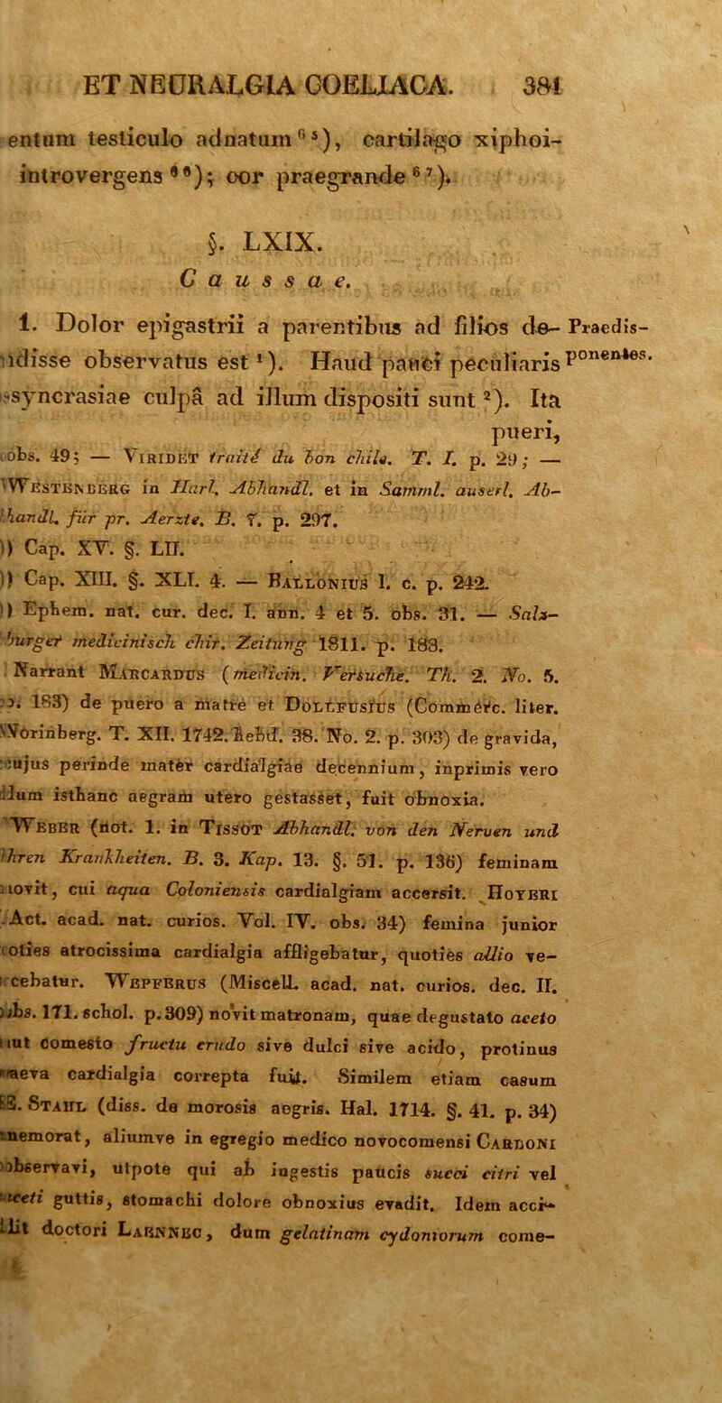 entum testiculo ackiatum 0 5), cartilago xiphoi- introvergens 9 ®); eor praegrande 6 7). §. LX1X. Caussa e. 1. Dolor epigastrii a parentibus ad filios de- Praedis- i dis se observatus est1). Haud pauci peculiaris ponen46s' -syncrasiae culpa ad illum dispositi sunt2). Ita pueri, iobs. 49; — Viridet Iraiti du bon chila. T. I. p. 29; — 'Westisisdkrg in liari, Abhandl. et in Satfiml. auserl. Ab- 'handl, fur pr. Aerzte. B. 7. p. 297. )) Cap. XV. §. LIT. )) Cap. XIII. §. XLI. 4. — Baelonius 1. c. p. 242. > Epbem. nat. cur. dec. I. ann. 4 et 5. obs. 31. — Sah- burger medicinisch chir. Zeituvg 1811. p. 183. Narrant Mar cardus (mediem. VetSuche. Th. 2. No. 5. 3. 183) de puero a matre et DoutFusrus (Commtfc. liter. NVorinberg. T. XII. 1742.lebd’ 38.'No. 2. p. 303) de gravida, : :ujus perinde matfer cardialgiae decennium, inpriinis vero dum istbanc aegram utero gestasset, fuit obnoxia. WebeR (not. 1. in Tissot Abhandl. von den Nerven und ihren Branhlieiien. B. 3. Kap, 13. §. 5'J. p. 136) feminam uovit, cui aqua Coloniensis cardialgiam accersit. Hoybri .Act. acad. nat. curios. Vol. IV. obs. 34) femina junior toties atrocissima cardialgia affligebatur, quoties allio ve- ! cebatHr. Wepferus (MiscelL acad. nat. curios. dec. II. ) ;bs. 171. schol. p. 309) novit matronam, quae degustato aceto uut comesto fructu crudo sive dulci sive acido, protiuus iaeva cardialgia correpta fuil. Similem etiam casum ES. Stahl (diss. de morosis aegris. Hal. 1714. §. 41. p. 34) 'nemorat, aliumve in egregio medico novocomensi Carboni observavi, utpote qui ab ingestis paucis succi citri vel iceti guttis, stomachi dolore obnoxius evadit. Idem accr- ^ Coctori LaENNEc y dum gelatinam Cydoniorum come—