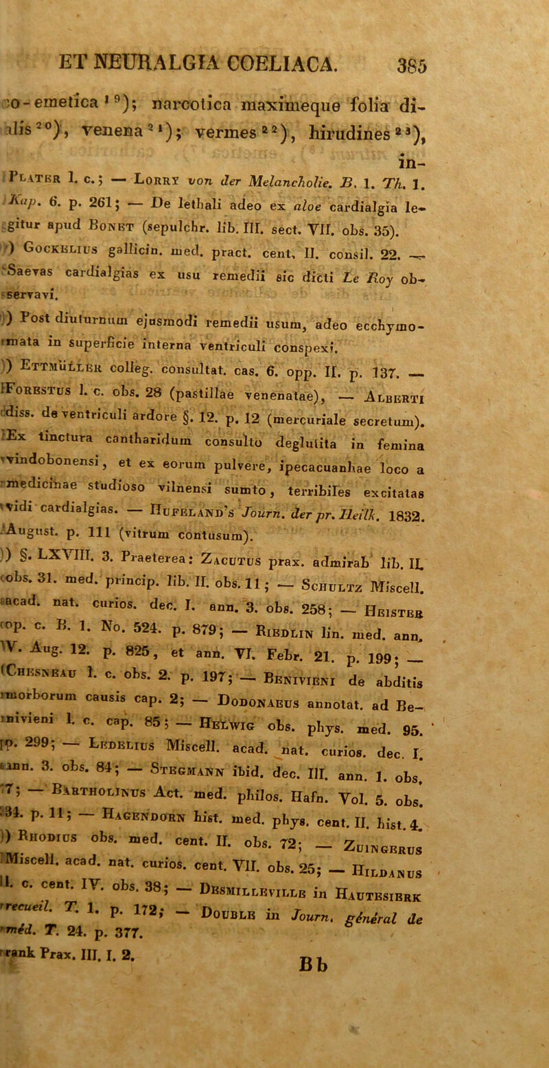 :o-emetica *9); narcotica maximeque folia di- dis20), venena2*); vermes22), hirudines23), in- Flater 1. c.; — Lorrt von der Melancholie. J3. 1. Th. 1. Kap. 6. p. 261; — De lethali adeo ex aloe cardialgia le- gitur apud Bonbt (sepulchr. lib. III. sect. VII. obs. 35). ') Gockelius gallicin. med. pract. cent, II. consil. 22. \Saeras cardialgias ex usu remedii eic dicti Le Roy ob- servavi. ) Post diuturnum ejnsmodi remedii usum, adeo eccbjmo- imata in superficie interna ventriculi conspexi. ) Ettmullkk colleg. consultat, cas. 6. opp. II. p. 137. IForbstus 1. c. obs. 28 (pastillae venenatae), — Alberti diss. de ventriculi ardore '§. 12. p. 12 (mercuriale secretum). Ex tinctura cantharidum consulto deglulita in femina tvindobonensi, et ex eorum pulvere, ipecacuanhae loco a rmedicihae studioso vilnensi sumto, terribiles excitatas <tudi cardialgias. — Hufrlanirs Journ. der pr. Ileitt. 1832. -August. p. 111 (vitrum contusum). ) §. LXMII. 3. Praeterea: Zacutus prax. admirab lib. Ii ' Obs. 31. med. princip. lib. II. obs. 11 ; - Schultz Miscell. tacad. nat. curios. dec. I. ann. 3. obs. 258; — Heistbh f°P' C- B‘ B No* 524' P- 8T9; - Riedlin lin. med. ann. ^V. Aug. 12. p. 825, et ann. VI. Febr. 21. p. 199. __ (Chesneau 1. c. obs. 2. p. 197; _ Benivieni de abditis imorborum causis cap. 2; _ Dodonaeus annotat, ad Be- .nivieni 1. c. cap. 85 5 - HEtwrc obs. phjs. med. 95.“ rp. 299; —■ Ledelius Miscell. acad. nat. curios. dec. I. mn. 3. obs. 84; — Stegmann ibid. dec. III. ann. 1. obs. 7; — Bartholinus Act. med. philos. Hafn. Vol. 5. obs. P“ 115 ~ Hagendorn hist. med. phJ8. cent. II. ]list. )) Rhodius obs. med. cent. II. obs. 72; _ Zuingbrus “Miscell. acad. nat. curios. cent. VII. obs. 25; _ Hiddanus “• C- cent“ IY- obs‘ 38 5 ~ Dmmillbville in Hautbsierk rreeueil- T' h P“ 172> - Double in 7«™. gtniral de 'mtd. T. 24. p. 377. rank Prax. III. I. 2. Bb