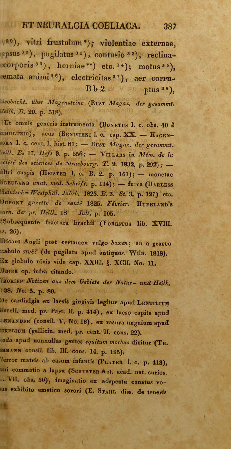 i*9L vitri frustulum*); violentiae externae, apsus3 °), pugilatus 31), contusio 3 2), reclina- corporis33), herniae**) etc.34); motus35), emata animi36), electricitas 37), aer corru- Bb2 ptus38), >eobac7it. uber Magensteine (Rust Magaz. der gesammt. reiR. B. 20. p. 518). Ut omnis generis instrumenti (BoNEfus 1. c. obs. 40 2 cchultzio), acus (Benivieni 1. c. cap. XX. — Hagen- 1t. c. cent. I. hist. 81; — Rust Magaz. der gesammt. 'xeilk. B. 17. Heft 3. p. 556; — VltUARS in M4m. de la cieie des scielices de Sirasbourg. T. 2. 1832. p. 292) ; Itri cuspis (HeisTer 1. c. B. 2. p. 161); — monetae 'LEULAND anat. med. Schrift. p. 114); — furca (Haruess llieinisc7i- WestpTial. JaTirb. 1825. B. 3. St. 3. p. 127) etc. )upont gazette de eante 1825. Fevrier. HufeuanI/s urn. der pr. Heilk. 18 Juli. p. 105, 'Subsequente fractura brachii (FoEestus lib. XVIII. «. 26). [Dicant Angli post certamen vulgo boxen\ an a graeco r.abulo 7ivi;? (de pugilatu apud antiquos. Wiln. 1818). [ix globulo nivis vide cap. XXIII. §. XCII. No. 11. [DdieR op. infra citando. roriep Notizen aus dem Gebiete der Natur- und Heilk. ■ 38. No. 5. p, 80. ))e cardialgia ex laesis gingivis legitur apud Lenti^ium iiscell. med. pr. Part. II. p. 414), ex laeso capite apud 'Bjjander (consil. V. No. 16), ex rasura unguium apud Caelium (gallicin. med. pr. cent. II. cons. 22), oda apud nonnullas gentes equitum morbus dicitur (Th. RMANN consil. lib. III. cons. 14. p. 195), error matris ab casum infantis (Plater 1. c. p. 413), cni commotio a lapsu (Schuster Act. acad. nat. curios. . VII. obs. 50), imaginatio ex adspectu conatus vo- us exhibito emetico sorori (E. Stahe diss. de 1 eneris 4