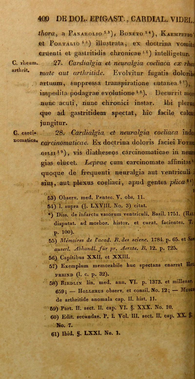 thoruj a Panakolio 5J), Boneto84), Kaemptiio'| et Poktalio65) illustrata, ex doctrina vomita cruenti et gastritidis chronicae56) intelligetur. C. rheum. 27. Cardialgia et neuralgia coeliaca ex rheu artlmt. fnQte aut arthritide. Evolvitur fugatis dolorib* artuum, suppressa transpiratione cutanea57), j impedita podagrae evolutione 88). Decurrit moH nunc acuti, nunc chronici instar. ibi plerui que ad gastritidem spectat, hic facile calou jungitur. C. carci» 28. Cardialgia. et neuralgia coeliaca indo Eomatica* CCjbVC(inQmaxlcae, Ex doctrina doloris faciei Fothe gilu59), vis diatheseos carcinomaticae in neuri gias elucet. JLeprae cum carcinomate affinitas6 quoque de frequenti neuralgia aut ventriculi j sius, aut plexus coeliaci, apud gentes plica*1) - J 63) Observ. med. Pentec. V. obs. 11. 51) 1. supra (§. LXVIII. No. 3) citat. *) Diss. de infarctu vasorum ventriculi. Basii. 1751. (Hlt disputat, ad morbor. bistov. et curat, facientes. T, p. 100). 55) Memoires de Facad. R. des sciene. 1781. p. 65. et Sa» auserl. Abhandl. fur pr. Aerzte. B, 12. p. 725. 56) Capitibus XXII. et XXIII. 57) Exemplum memorabile huc spectans enarrat H«I freind (1. c. p. 32). 58) Riedlin lin. med. ann. VI. p. 1373. et millenar. 659; — Hoixerus observ. et consil. No. 12; — MtJSSl de arthritide anomala cap. II. bist. 11. v' 69) Part. II. sect. II. cap. VI. §. XXX. No. 10. 60) Edit, secundae. P. I. Vol. III. sect. II. cap. XX. §• No. 7. 61) Ibid. §. LXXI. No. 1.