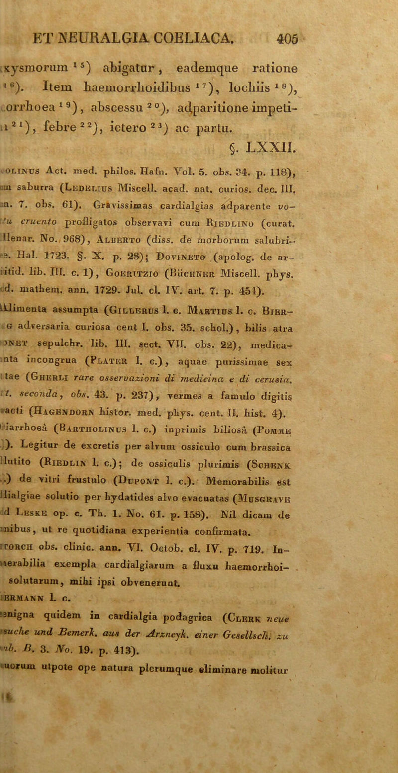 sysmorum15) abigatur, eademque ratione 16). Item haemorrlioidibtis 17), lochiis18), orrlioea 1 9) , abscessu 20), apparitione impeti- i21), febre22), ictero23) ac partu. §. LXXIL OLINUS Act. med. pbilos. Hafn. Vol. 5. obs. 34. p. 118), m saburra (Ledelius Miscell. acad. nat. curios. dec. III. n. 7. obs. 61). Gravissimas cardialgias adparente vo- 'u cruento profligatos observavi cum Rieulino (curat. Ilenar. No. 968), Alberto (diss. de morborum salubri— e. Hal. 1723. §. X. p. 28) 5 DovtNETo (apolog. de ar- ;itid. lib. III. c. 1), Goerxtzio (Ruchner Miscell. phys. d. mathem. ann. 1729. Jul. cl. IV. art. 7. p. 451). Alimenta assumpta (Gillerus 1. c. Martius 1. c. Bibr- g adversaria curiosa cent I. obs. 35. schol.), bilis atra 3net sepulchr. lib. III. sect. VII. obs. 22), medica- nta incongrua (PlateR 1. c.), aquae purissimae sex tae (Gherli rare osservazioni di medicina e di cerusia. i. seconda, obs. 43. p. 237), vermes a famulo digitis acti (Hagendorn histor. med. pliys. cent. II. hist. 4). liarrhoea (Bartholinus 1. c.) inprimis biliosa (Pomme ). Legitur de excretis per alvum ossiculo cum brassica .lutito (Riedlin 1. c.); de ossiculis plurimis (Schenk .,) de vitri frustulo (Dupont 1. c.).' Memorabilis est llialgiae solutio per hydatides alvo evacuatas (Musgrave d Leske op. c. Tb. 1. No. 61. p. 158). Nil dicam de :ilibus, ut re quotidiana experientia confirmata. iroRCH obs. elini c. ann. VI. Octob. cl. IV. p. 719. In- uerabilia exempla cardialgiarum a fluxu Iiaemorrboi- . solutarum, mibi ipsi obvenerunt. :brmann L c. »3nigna quidem in cardialgia podagrica (Clerk neue ‘SucJie und BemerJi. aus der Arzneyk. einer Gesellsch. zu ib. B. 3. No. 19. p. 413). uorum utpote ope natura plerumque eliminare molitur *