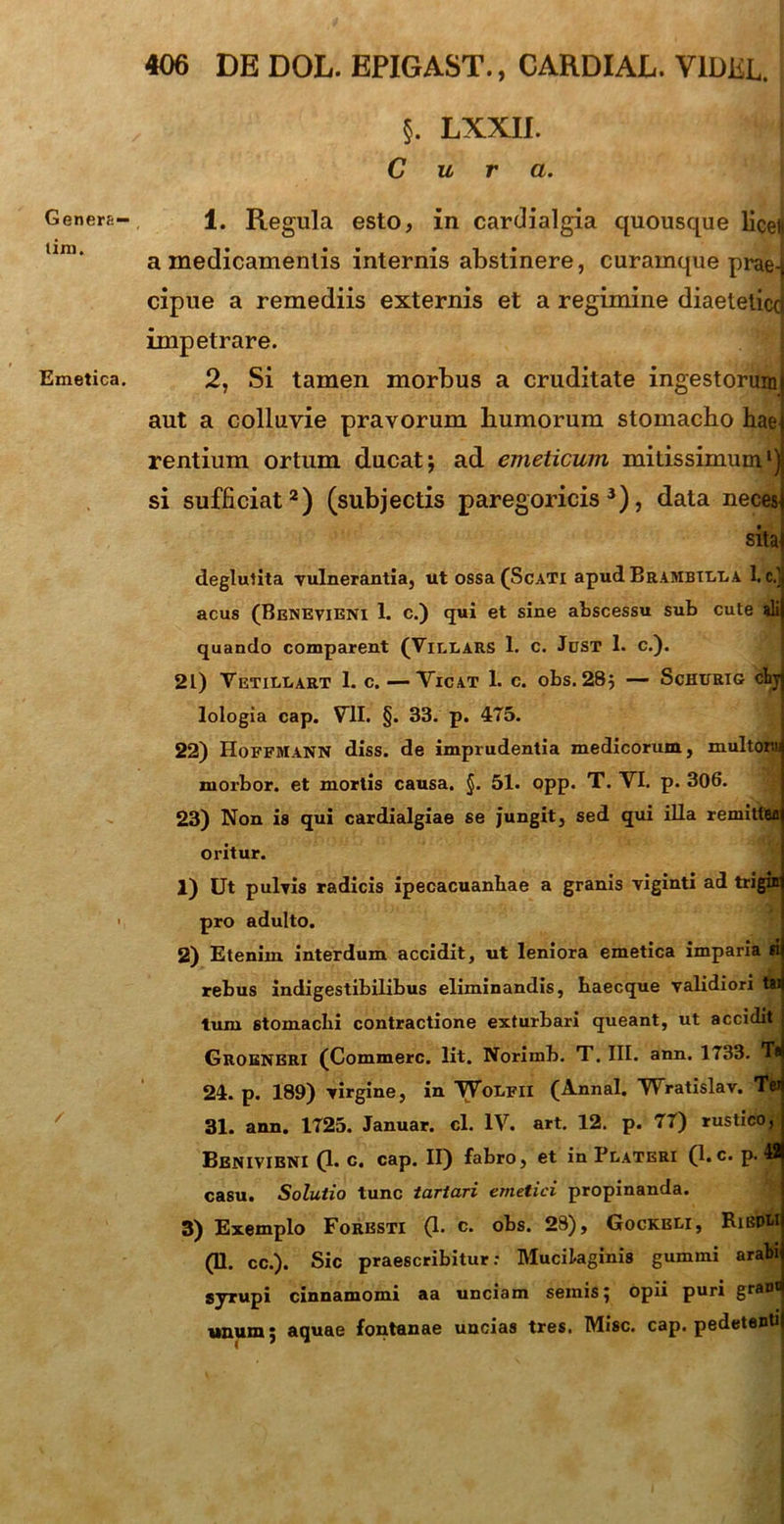 Genera— lini. Emetica. §. LXXII. Cura. 1. Regula esto, in cardialgia quousque licei* a medicamentis internis abstinere, curamque prae-j cipue a remediis externis et a regimine diaetetice) impetrare. 2, Si tamen morbus a cruditate ingestorum aut a colluvie pravorum humorum stomacho hae rentium ortum ducat; ad emeticum mitissimum1) si sufficiat2) (subjectis paregoricis 3), data neces sita deglutita vulnerantia, ut ossa (Scati apud Brambilda 1. c.jj acus (Benevieni 1. c.) qui et sine abscessu sub cute dii quando comparent (Villars 1. c. Jdst 1. c.). 2L) Vetillart 1. c. —Vicat 1. c. obs. 28; — Schurig chyj lologia cap. VII. §. 33. p. 475. 22) Hoffmann diss. de imprudentia medicorum, multoni niorbor. et mortis causa. §. 51. opp. T. VI. p. 306. 23) Non is qui cardialgiae se jungit, sed qui illa remittea oritur. 1) Ut pulvis radicis ipecacuanbae a granis viginti ad trigin pro adulto. 2) Etenim interdum accidit, ut leniora emetica imparia fl rebus indigestibilibus eliminandis, haecque validiori t»i tum 6tomacIii contractione exturbari queant, ut accidit Groeneri (Commere. Iit. Norimb. T. III. ann. 1733. T* 24. p. 189) virgine, in VVodfii (Annal. Wratislav. 31. ann. 1725. Januar. cl. IV. art. 12. p. 77) rustico, Benivieni (1. c. cap. II) fabro, et in Plateri (1.c. p. fl casu. Solutio tunc tariari emetici propinanda. 3) Exemplo Foresti (1. c. obs. 28), Gockbli, Riedm (11. cc.). Sic praescribitur: Mucikginis gummi arabi syrupi cinnamomi aa unciam semis; opii puri grani unum; aquae fontanae uncias tres. TMisc. cap. pedetenti