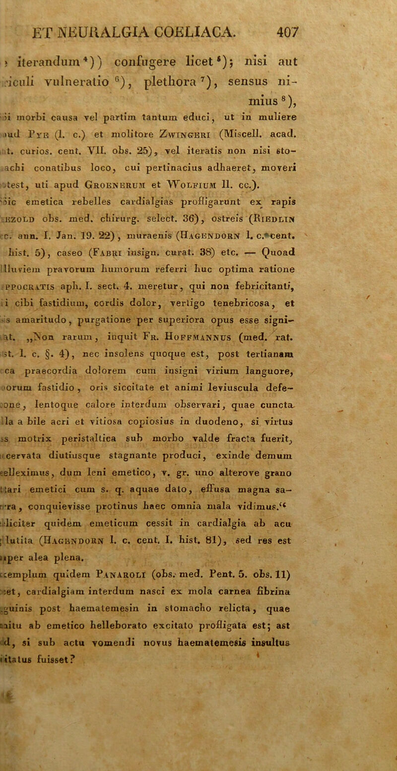 » iterandum4)) confugere licet*); nisi aut ficuli vulneratio0), pletliora7), sensus ni- mius 8), >i morbi causa vel partiin tantum educi, ut in muliere iud Bite (1. c.) et molitore Zwtngkri (Miscell. acad. t. curios. cent. VII. obs. 25), vel iteratis non nisi 6to- achi conatibus loco, cui pertinacius adhaeret, moveri ,test, uti apud Groenerum et Wolfium 11. cc.). iic emetica rebelles cardialgias profligarunt ex rapis ezold obs. med. chirurg. select. 36), ostreis (Riedcin c. aun. I, Jan. 19. 22) , muraenis (Hagendorn 1. c.*cent. List. 5), caseo (Fabri insign. curat. 38) etc. — Quoad Illuviem pravorum humorum referri huc optima ratione tPPOCRATis aph. I. sect. 4. meretur, qui non febricitanti, i cibi fastidium, cordis dolor, vertigo tenebricosa, et s amaritudo, purgatione per superiora opus esse signi- at. „;Non rarum, inquit Fr. Hoffmannus (med. rat. st. 1. c. §. 4), nec insolens quoque est, post tertianam ca praecordia dolorem cum insigni virium languore, orum fastidio , oris siccitate et animi leviuscuia defe- .one, lentoque calore interdum observari, quae cuncta, lia a bile acri et vitiosa copiosius in duodeno, si virtus .-s motrix peristaltica sub morbo valde fracta fuerit, i cervata diutiusque stagnante produci, exinde demum eelleximus, dum leni emetico, v. gr. uno alterove grano Itari emetici cum s. q. aquae dato, efiusa magna sa— r ra, conquievisse protinus haec omnia mala vidimus.44 r liciter quidem emeticum cessit in cardialgia ab acu ; lutita (Hagendorn 1. c. cent. I. hist. 81), sed res est liper alea plena. templum quidem Panaroli (obs. med. Pent. 5. obs. 11) :et, cardialgiam interdum nasci ex inola carnea fibrina .guinis post haematemesin in stomacho relicta, quae ciitu ab emetico helleborato excitato profligata est; ast d, si sub actu vomendi novus haematemesis insultus litatus fuisset?