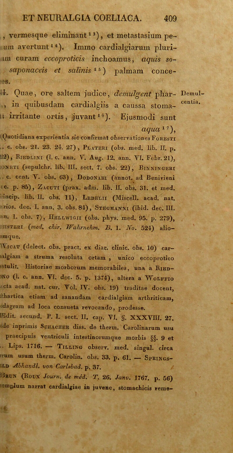 , yermesque eliminant13), et metastasium pe- um avertunt14). Immo cardialgiarinn pluri- mi curam eccoproticis inchoamus, aquis so- saponaccis et salinis 15) palmam conce- ?s. 1. Quae, ore saltem judice, demulgent phar- , in quibusdam cardialgiis a caussa stoma- ti irritante ortis, juvant16). Ejusmodi sunt aqua 17), '■ Quotidiana experientia sic confirmat observationes FoRESTi .. c. obs. 21. 23. 24. 27), Peateri (obs. med. lib. II. p. ■--) j Riedlini (I. c. ann. V. Aug. 12. ann. YI. Febr. 21), jneti (sepulcbr. lib. III. sect. 7. obs. 22), Binningeri , c. cent. Y. obs, 63) , Dodonaei (annot. ad Benivieni % c. p. 85), Zacuti (prax. adm. lib. II. obs. 31. et med. incip. lib. II. obs. 11), Ledelii (Miscell. acad. nat. rios. dec. I. ann. 3. obs. 84), Stegmanni (ibid. dec. III. n. 1. obs. 7), Hbllwigii (obs. phys. med. 95. p. 279), disteri (med. chir. TFahrnehm. B. 1. No. 524) alio- mque. 'V icat (delect. obs. pract. ex diar. clinic. obs. 10) car- dgiam a struma resoluta ortam , unico eccoprotico ?5tulit. Historiae morborum memorabiles, una a Ried- 'N0 (1. c. ann. VI. dec. 5. p. 1374), altera a Woeffio . cta acad. nat. cui\ Vol. IV. obs. 19) traditae docent, l hartica etiam ad sanandam cardialgiam arthriticam, dagram ad loca consueta revocando, prodesse. ISdit. secund. P. I. sect. II. cap. YI. §. XXXVIII. 27. ‘ de inprimis SciIActlER diss. de therm. Carolinarum usu praecipuis ventriculi intestinorumque morbis §§. 9 et Lips. 1716. TilIiING observ. med. singul. circa frum usum tberm. Carolin. obs. 33. p. 61. — Springs- ild AbTiandl. von Carlsbad. p. 37. iRUN (Roux Journ. de med. T. 26. Janv. 1767. p. 56) templum narrat cardialgiae in juvene, stomachicis reme- Demul- centia.