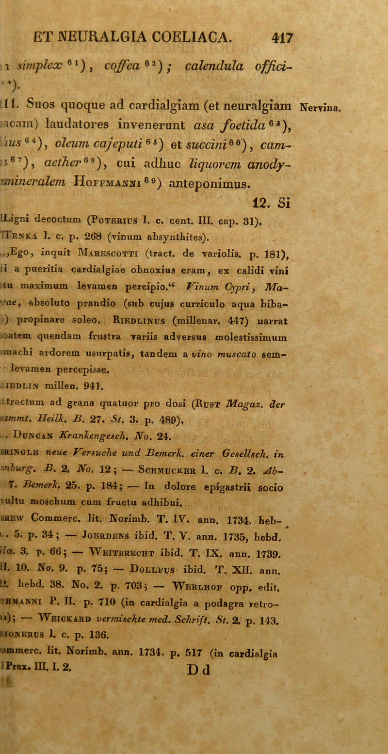 i simplex61), coffea 6 2) ; calendula offici- *)• It. Suos quoque ad cardialgiam (et neuralgiam Nervina, acain) laudatores invenerunt asa foetida63), \ius 6 4), oleum cajepuii 6 s) et succini6 0), cam- ii67), aether69), cui adhuc liquorem anody- - mineralem Hoffmanhi 69) anteponimus. 12. Si LLigni decoctum (Poterius 1. c. cent. III. cap. 31). Trnka 1. c. p. 268 (vinum absynthites). ,Ego, inquit Marescotti (tract. de variolis. p. 181), ;i a pueritia cardialgiae obnoxius eram, ex calidi vini tu maximum levamen percipio/4 Vinum. Cypri, Ma- rae, absoluto prandio (sub cujus curriculo aqua biba— ) propinare soleo. Ribdlinus (millenar. 447) narrat oatem quendam frustra variis adversus molestissimum machi ardorem usurpatis, tandem a vino muscato sem- levamen percepisse. iedlin millen. 941. tractum ad grana quatuor pro dosi (Rust Magaz. der uimmt. Heilk. B. 27. S/. 3. p. 489). •— Duncan Kranliengesch, No. 24. rRINGLE neue Vzrsuche und Bcmerk. einer GesellscTi. in 'nburg. B. 2. No. 12; — Schmucker 1. c. B. 2. Ab- 7. BemerJc, 25. p. 184; — In dolore epigastrii socio ultu moschum cum fructu adhibui. iREW Commere. Iit. Norimb. T. IV. ann. 1734. beb- I . 5. p. 34; — Jobrdens ibid. T. V. ann. 1735, hebd. ' r°* 3- P. 66; — Wkitbrecht ibid. T. IX. ann. 1739. il. 10. No. 9. p. 75; — Dollfus ibid. T. XII. ann. !!. hebd. 38. No. 2. p. 703; — Werlhof opp. edit. hmanni P. II. p. 710 (in cardialgia a podagra retro- '0; — Weickard vermischte med. Schrift. St. 2. p. 143. iTONEROS 1. C. p. 136. immerc. Iit. Norimb. ann. 1734. p. 517 (in cardialgia IPrax. III. I. 2. D J