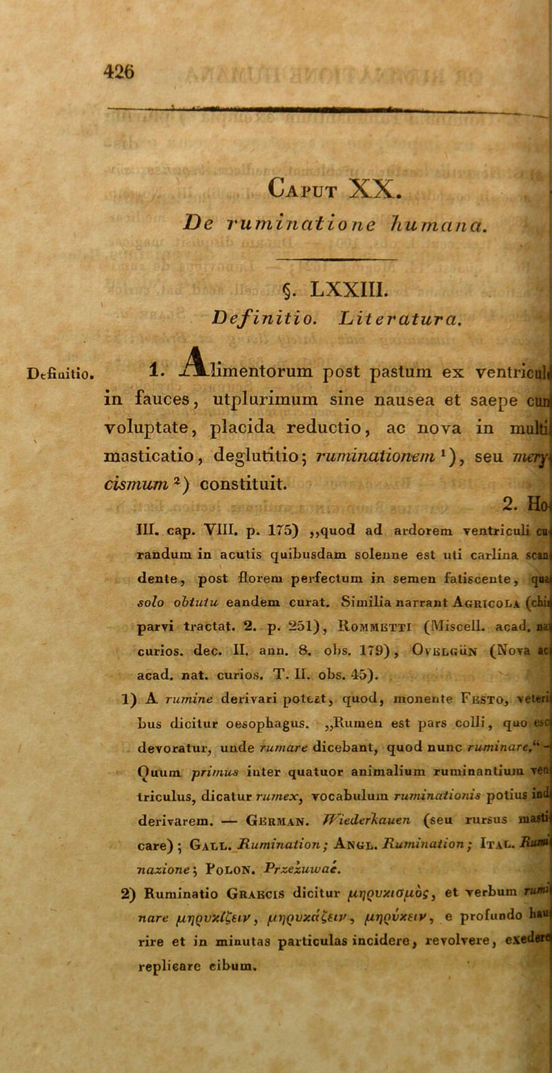 Deflui tio» Caput XX. De r u m in at io ne hu m a n a. §. LXXIII. Definitio. Diteratura. 1. -t?Vlimentorum post pastum ex ventriculi in fauces, utplurimum sine nausea et saepe ctui voluptate, placida reductio, ac nova in multi masticatio, deglutitio; ruminationem‘), seu mery] dsmum 2) constituit. 2. Ho, III. cap. VIII. p. 175) ,,quod ad ardorem ventriculi cu randum in acutis quibusdam solenne est uti carlina scan dente, post florem perfectum in semen fatiscente, quai solo obtutu eandem curat. Similia narrant Agricola (chii parvi tractat. 2. p. 251), RoMMETTl (MiscelL acad. na: curios. dec. II. ann. 8. obs. 179), Ovelgun (Nova ac acad. nat. curios. T. II. obs. 45). 1) A rumine derivari potest, quod, monente Frsto, veteri bus dicitur oesophagus. ,,Rumen est pars colli, quo esc devoratur, unde rumare dicebant, quod nunc ruminare/' - Ouum primus iuter quatuor animalium ruminantium ven Iriculus, dicatur rumex, vocabulum ruminationis potius ind derivarem. — German. Wied.erl.auen (seu rursus masti care) ; Gall. Rumination ; Angl. Ruminat ion ; Ital. Ria» nazione $ PoLON. Przezuwac. 2) Ruminatio Graecis dicitur [zi]Qvy.iO[i6$, et verbum rumi nare /ur]Qvy.(Ceiy, /.uwvxd&iv, fzijovxtiy, e profundo hau rire et in minutas particulas incidere, revolvere, exedere replicare cibum.