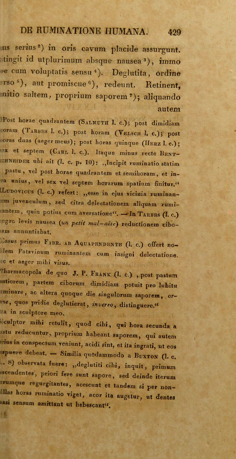 us serius2) in oris cavum placide assurgunt. tingit id utplurimum absque nausea3)? inrnio 'e cum voluptatis sensu4). Deglutita, ordine rso5), aut promiscue6), redeunt. Retinent, tiitio saltem, proprium saporem7); aliquando autem Post Lorae quadrantem (Saemcth 1. c.); post dimidiam oram (TaRbiss 1. c.); post horam (Veesch L c.)} post oras duas (aeger meus); post horas quinque (Herz 1. c.); et septem (Care 1. c.). Itaque minus recte Bent- iztHNKtDCR uhi ait (1. c. p. 10): ,,Incipit ruminatio statim pastu , vel post horae quadrantem et semihoram , et in- a unius, vel sex rei septem horarum spatium finitur. LLddovicus (1. c.) refert: ,,esse in ejus Ticinia ruininan- :m juvenculum, sed citra delectationem aliquam rumi- antem, quin potius cum aversatione. —“In Tarbbs (I. c.) egrc levis nausea (un petit mal-aise) reductionem cibo- im annuntiabat. Iasus primus Fabr. ab Aquapendbnte (1. c.) offert no- Iem Patavinum ruminantem cum insigni delectatione. r c et aeger mihi visus. 'harmacopola de quo J. P. Frank (1. c.) ,.post pastum natiorem, partem ciborum dimidiam potuit pro lubitu minare, ac altera quoque die singulorum saporem, or- >ie, quos pridie deglutierat, inverso, distinguere. 1 a in sculptore meo. ' culptor mihi retulit, quod cibi, qui hora secunda a >stu reducuntur, proprium habeant saporem, qui autem rdus in conspectum veniunt, acidi sint, et ita ingrati, ut eos spuere debeat. — Similia quodammodo a Buxton (1. c, . 8) observata fuere: „deglutiti cibi, inquit, primum ascendentes, priori fere sunt sapore, sed deinde iterum rrumque regurgilantes, acescunt et tandem si per non- Has horas ruminatio viget, acor ita augetur, ut dentes *asi sensum amittant ut hebescant.