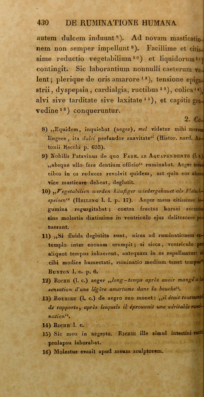 autem dulcem induunt8). Ad novam masticatio- nem non semper impellunt9). Facillime et citis-* sime reductio vegetabilium10) et liquidorum11)! contingit. Sic laborantium nonnulli caeterum va~. lent; plerique de oris amarore 1 *), tensione epiga-t strii, dyspepsia, cardialgia, ructibus13), colica1*^ alvi sive tarditate sive laxitate15), et capitis gra- vedine 16) conqueruntur. 2. Coh 8) ,,Equidem, inquietat (aeger), mei videtur mihi merum lingere , ita dulci perfundor suavitate44 (Histor. nard. An- tonii Recclii p. 633). 9) Nobilis Patavinus de quo FabR. ab Aquapbtvdentb (1. c.) „absque ullo fere dentium officio41 ruminabat. Aeger meus cibos in os reduces revolvit quidem, ast quin eos altera vice masticare debeat, deglutit. 10) ,, Vegetabilien werden haufiger zuiedergeJcauet ais Fleisch- speisenu (Heiling 1. 1. p. 17). Aeger meus citissime'le- gumina regurgitabat $ contra fructus horaei recentes sine molestia diutissime in ventriculo ejus delitescere po- tuerant. 11) ,,Si fluida deglutita sunt, nisus ad ruminationem ex-j templo inter coenam erumpit; si sicca, ventriculo pa aliquot tempus inhaerent, antequam in os repelluntur: d cibi modice liumectati, ruminatio medium tenet tempus'4 Buxton 1. c. p. 6. 12) RlCHE (1. c.) aeger „long-temps apres avoir mange ala sensation d’une legere amertume dans la bouche(i. 13) RoubieE (1. c.) de aegro suo monet: ,,il etait tourmentA de rapports, apres lesquels il eprouvait une veriiable rumi- nation(i. 14) Riche 1. c. 15) Sic meo in aegroto. Richei ille simul intestini recti prolapsu laborabat. 16) Molestus evasit apud meum sculptorem.