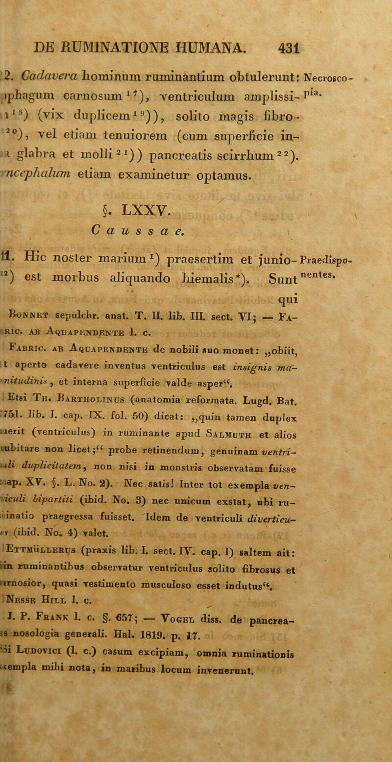 2. Cadavera hominum ruminantium obtulerunt: Necrosco tphagum carnosum1^), ventriculum amplissi-P13* i1 h) (vix duplicem19)), solito magis fibro- 2o), vel etiam tenuiorem (cum superficie in- i glabra et molli21)) pancreatis scirrhum 22). ncephalum etiam examinetur optamus. | lxxv. Caussae. \ 11. Hic noster marium1) praesertim et junio- Praedispo 2) est morbus aliquando hiemalis*). Suntnentes* qui Bonnet sepulclir. anat. T. II. lib. III. sect. VI; — Fa- RIC. AB Aqua PENDENTE 1. c. Fabric. ab Aquapendente de nobili suo monet: „obiit, t aperto cadavere inventus ventriculus est insignis mag- nitudinis , et interna superficie valde asper“. Etsi Te. Bartholinus (anatomia reformata. Lugd. Bat. . T51. lib. I. cap. IX. fol. 50) dicat: „quin tamen duplex ^erit (ventriculus) in ruminante apud Salmuth et alios iubitare non licetprobe retinendum, genuinam venlri- uli duplicitatem f non nisi in monstris observatam fuisse ap. XV. §. L. No. 2). Nec satis! Inter tot exempla ven- iculi bipartiti (ibid. No. 3) nec unicum exstat, ubi ru- inatio praegressa fuisset. Idem de ventriculi diverticu- ■ ? (ibid. No. 4) valet. Ettsiullerus (praxis lib. I. sect. IV. cap. I) saltem ait: i in ruminantibus observatur ventriculus solito fibrosus et urnosior, quasi vestimento musculoso esset indutus“. Nesse Hill 1. c. J. P. Frank 1. c. §. f>57; — Vogel diss. de pancrea- s nosologia generali. Hal. 1819. p. 17. 'n Ludovici (1. c.) casum excipiam, omnia ruminationis tiempla mihi nota, in maribus locum invenerunt.