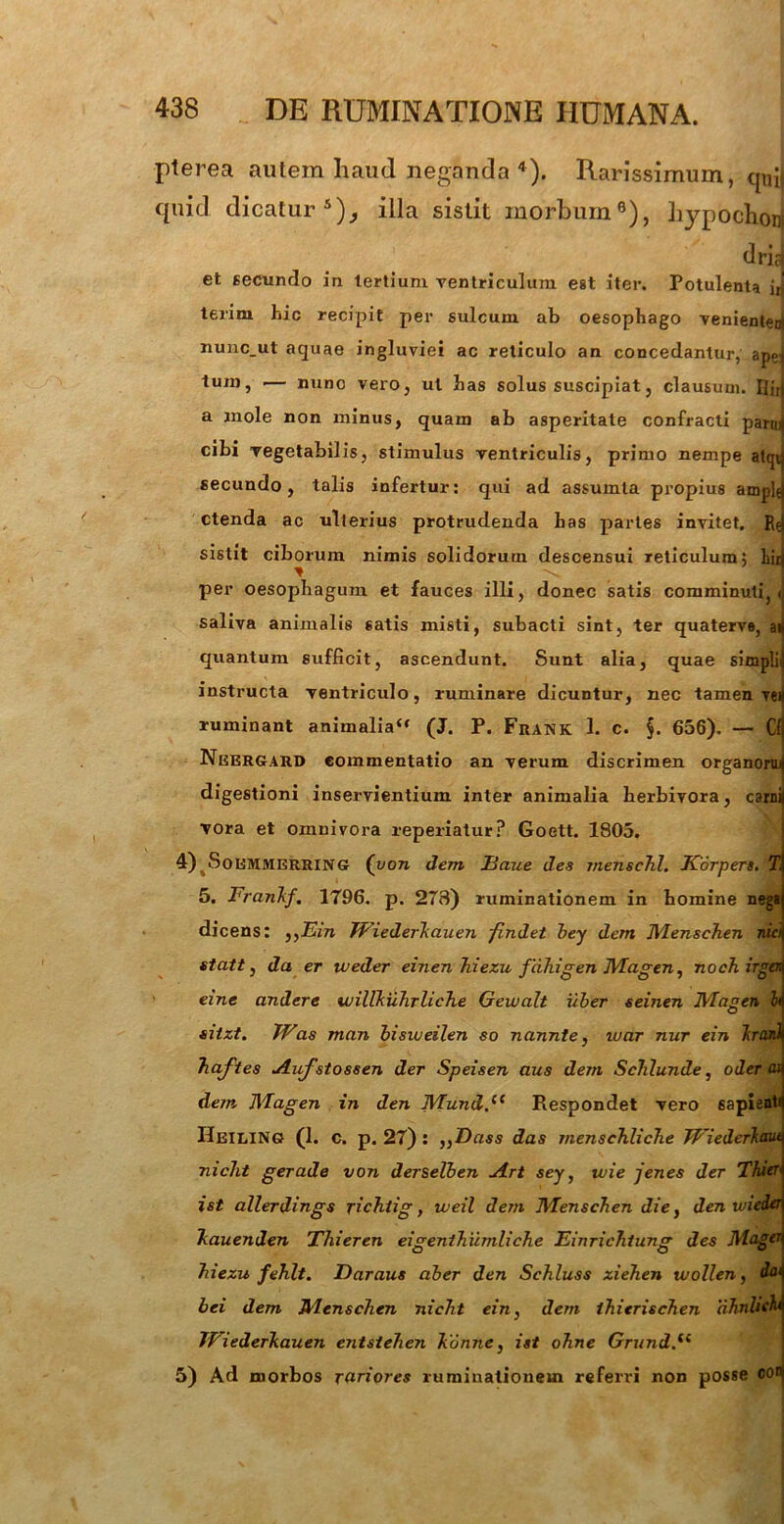 pterea aulera haud neganda 4). Rarissimum, quJ quid dicatur5)^ illa sistit morbum9), hypochonj dficl et secundo in tertium ventriculum est iter. Potulenta jri terim hic recipit per sulcum ab oesophago venienten) nunc_ut aquae ingluviei ac reticulo an concedantur, ape] tum, •— nuno vero, ut has solus suscipiat, clausum. nirt a mole non minus, quam ab asperitate confracti paruij cibi vegetabilis, stimulus ventriculis, primo nempe atcjq secundo, talis infertur: qui ad assumla propius amplej ctenda ac ulterius protrudenda has partes invitet. Rei sistit ciborum nimis solidorum descensui reticulum5 birj per oesophagum et fauces illi, donec satis comminuti,! saliva animalis satis misti, subacti sint, ter quaterve, ai quantum sufficit, ascendunt. Sunt alia, quae simpli' instructa ventriculo, ruminare dicuntur, nec tamen ren ruminant animalia u (J. P. Frank 1. c. $. 656). — Cfj Neergard commentatio an verum discrimen organom digestioni inservientium inter animalia herbivora, carnii vora et omnivora reperiatur? Goett. 1805. 4) 4Soemmerrin<? (von dem Eciue des menschl. Korpers. T 5. FranTif. 1796. p. 278) ruminationem in homine nega di cens: „Ein Wiederkauen findet bey dem Menschen nici{ statt, da er weder einen hiezu f ciliigen JYIagen, nochirgaq eine andere willkuhrliche Gewalt uber seinen JVIagen h silzt. Was man bisweilen so nannte, war nur ein Iranl haftes Aufstossen der Speisen aus dem ScTilunde, oderat dein Magen in den JVTund.i( Respondet vero sapiente IIeiling (1. c. p. 27) : ,}Dass das menschliche JFiederlaut nicht g erade von derselben uirt sey, wie jenes der Thier ist allerdings richtig, weil dem Wlenschen die, den wicizi Tcauenden Thieren eigenthumliche EinricTitung des Magert Tiiezu fehlt. Daraus aber den Schluss zieTien wollen, dat bei dem JHenschen niclit ein, dem thierischen ahnliehi TPiederkauen entsiehen lionne, ist ohne Grund.<( 5) Ad morbos rariores ruminationem referri non posse oor