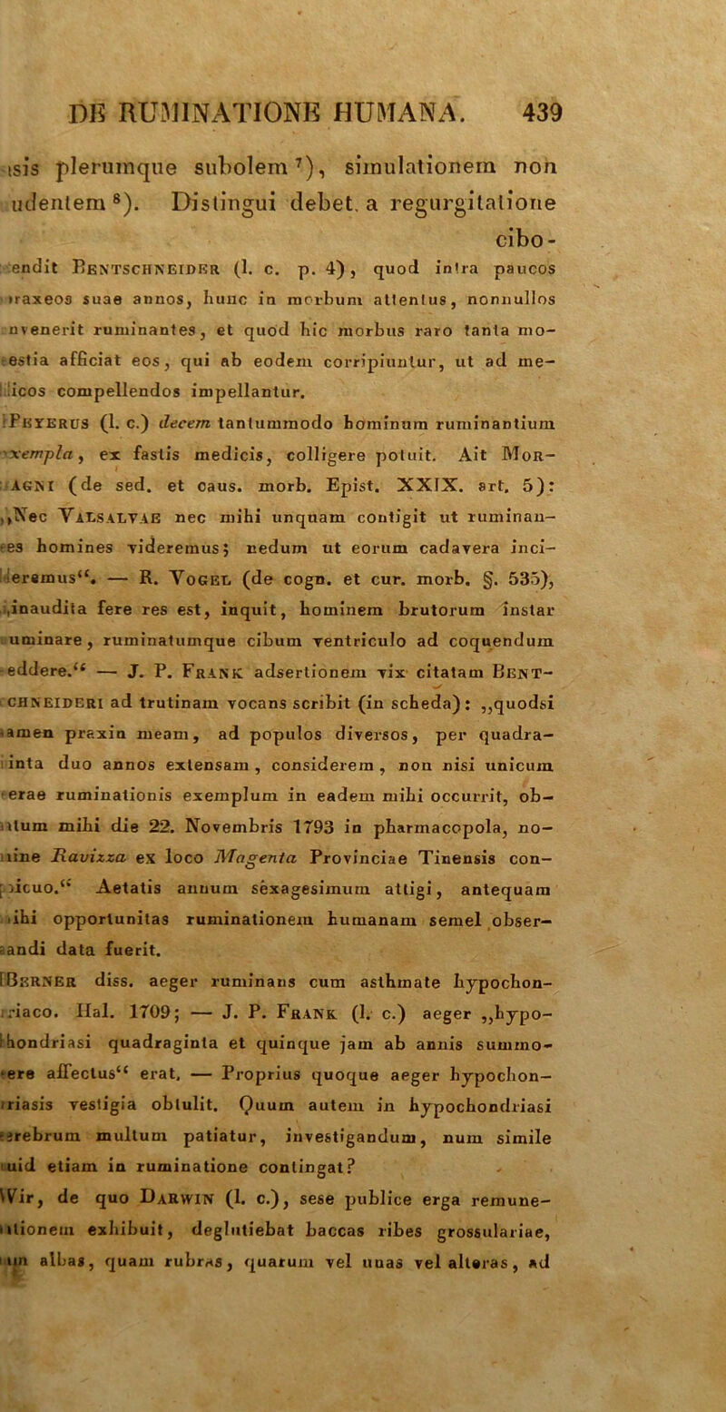 isis plerumque subolem7), simulationem non udentem 8). Distingui debet, a regurgitatione cibo- endit Bentschneider (1. c. p. 4), quod intra paucos traxeos suae annos, Iiuuc in morbum attentus, nonnullos uvenerit ruminantes, et quod hic morbus raro tanta mo- estia afficiat eos, qui ab eodem corripiuntur, ut ad me- licos compellendos impellantur. Pkterus (1. c.) decem tantummodo hominum ruminantium 'xempla, ex fastis medicis, colligere potuit. Ait Mor- Agni (de sed. et oaus. morb. Epist. XXIX. art, 5): .>Nec VaLSALYAE nec mihi unquam contigit ut ruminan- tes homines videremus; nedum ut eorum cadavera inci- fer«mus“. — R. Yogei. (de cogn. et cur. morb. §. 535), ,inaudita fere res estj inquit, hominem brutorum instar uminare, ruminatumque cibum Tentriculo ad coquendum -eddere.u — J. P. Frank adserlionem vix citatam BenT- chneideri ad trutinam vocans scribit (in scheda): „quodsi amen praxin meam, ad populos diversos, per quadra- inta duo annos extensam, considerem, non nisi unicum erae ruminationis exemplum in eadem mihi occurrit, ob- itum mihi die 22. Novembris 1T93 in pharmacopola, no- iine Ravizza ex loco JVTagenla Provinciae Tinensis con- [ acuo.** Aetatis anuum sexagesimum attigi, antequam ihi opportunitas ruminationem humanam semel obser- vandi data fuerit. rBsRNER diss. aeger ruminans cum asthmate hypochon- driaco. Hal. 1709; — J. P. Frank. (1. c.) aeger „hypo- ihondriasi quadraginta et quinque jam ab annis sumino- *ere affectus*4 erat, — Proprius quoque aeger hypochon- <riasis vestigia obtulit. Quum autem in hypochondriasi •erebrum mullum patiatur, investigandum, num simile uid etiam ia ruminatione contingat? Wir, de quo Darwin (1. c.), sese publice erga remune- >itionem exhibuit, deglutiebat baccas libes grossulariae, i un albag, quam rubras, quarum vel uuas vel alteras, ad