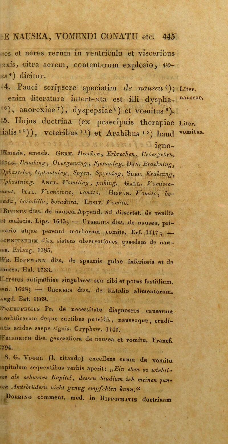 ',es et nares rerum in ventriculo et visceribus exis, citra aerem, contentarum explosio> vo- ts 4) dicitur. 4. Pauci scripsere speciatim de nauseas); enim literatura intertexta est illi dyspha- 6)} anorexiae7), dyspepsiaes) et vomitus 9). 5. Hujus doctrina (ex praecipuis therapiae ialis10)), veteribus11) et Arabibus12) haud igno- FEmesia, emesis. Gkrm. Erec7ier., Erbrec7ieny Uebergeben. 1*KX.G. Eraahng} Overgeeving y Spouwing. Dan. Eraelningy 7plasielse, Oplastnivgy Spyen, Spyening. Suec. Kfdknivg, Tplcisinmg» Angl. Vomiting, puking. Gall. Vvmisse- ~nent. Ital. 7' onvtzione, vomito, IlisPAN. Vomito, bo— aJa , bosadilla, bosadura. LusiT. Vomito. Rivtxus diss. de nausea. Append. ad dissertat, de venilia t malacia. Lips. 1645; — Eysklius diss. de nausea, pri- mario atque perenni morborum comite. Erf. .1717; —. ■ CHNITZHEIM diss. sistens observationes quasdam de nau— •ea. Erlang. 1785. Hr. Hoffmann diss, de spasmis gulae inferioris et do rausea. Hal. 1733. ibipsius antipathiae singulares seu cibi et potus fastidium, -en. 1628; — Beckbrs diss, de fastidio alimentorum» mgd. Bat. 1669. Scheffelius Pr» de necessitate diagnoseo-s causarum ; orbificarum deque ructibus putridis, nauseaque, crudi- ■»tis acidae saepe signis. Gryphsw. 1747. FPriedrich diss. generahora de nausea et vomitu. Francf* 1794. S. G. Vogbl (1. citando) excellens 6uum de vomitu npitulum sequentibus verbis aperit: „Ein eben so wic7iti~ tea aU ^uveres Kapiid, dessen Studium ic7i meinen jun- itn Amtsbrudem nic7it genug empfehlen knnn.(i ^Doertng comment. med. in Hippocratis doctrinam Liter. nauseae» Liter. vomitus.