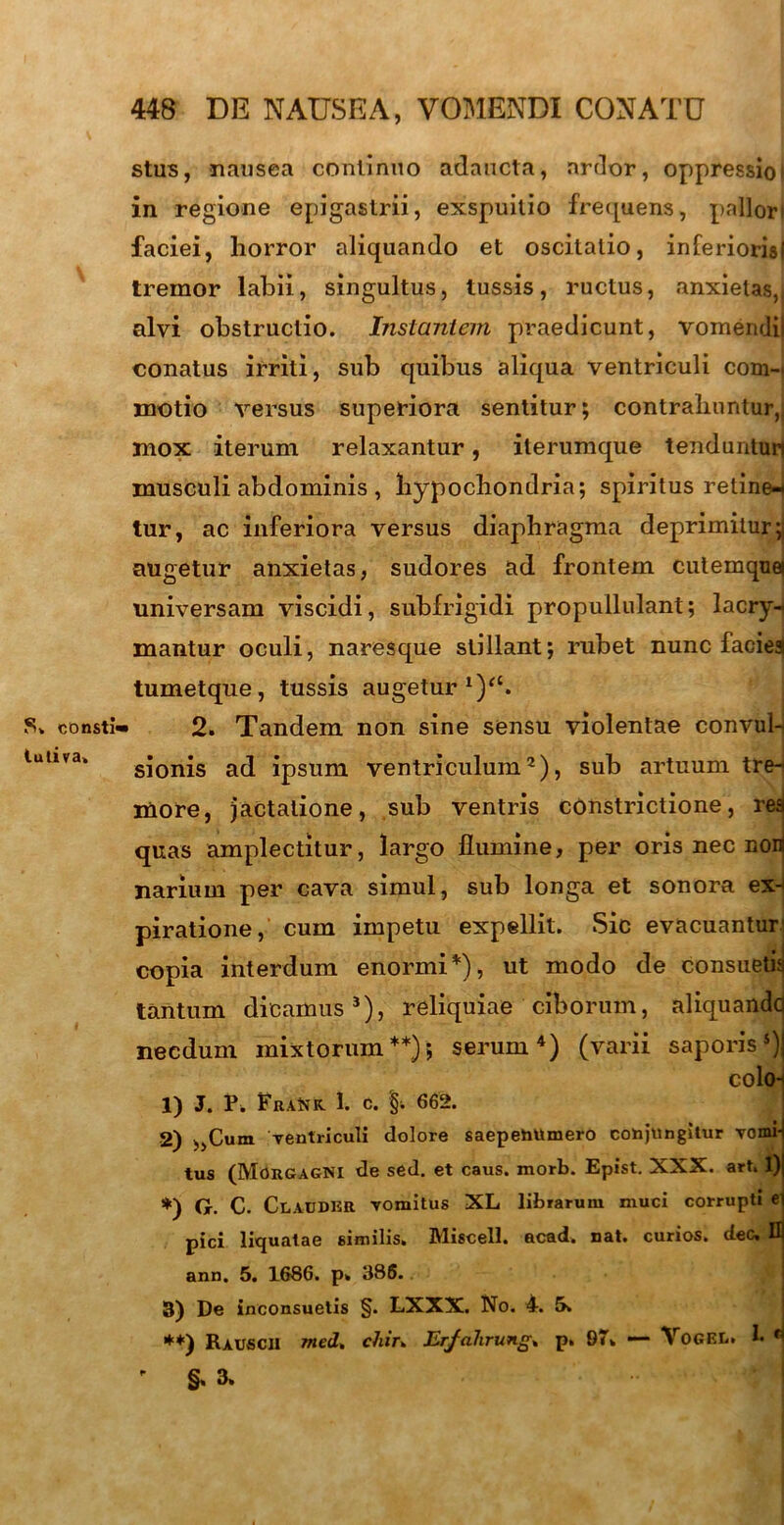 S. consti' tuliva. stus, nausea continuo adaucta, artior, oppressio I in regione epigastrii, exspuitio fretjuens, pallori faciei, horror aliquando et oscitatio, inferioris! tremor labii, singultus, tussis, ructus, anxietas,! alvi obstructio. Instantem praedicunt, vomendi! conatus irriti, sub quibus aliqua ventriculi com- motio versus superiora sentitur; contrahuntur,i mox iterum relaxantur, iterumque tenduntun musculi abdominis , hypochondria; spiritus reline* tur, ac inferiora versus diaphragma deprimitur; augetur anxietas, sudores ad frontem cutemquei universam viscidi, subfrigidi propullulant; lacry- mantur oculi, naresque stillant; rubet nunc faciea tumetque, tussis augetur *)“. 2. Tandem non sine sensu violentae convul- sionis ad ipsum ventriculum2), sub artuum tre- more, jactatione, sub ventris constrictione, rea quas amplectitur, largo flumine, per oris nec non narium per cava simul, sub longa et sonora ex- piratione, cum impetu expellit. Sic evacuantur copia interdum enormi *), ut modo de consuetu! tantum dicamus3), reliquiae ciborum, aliquando necdum mixtorum**); serum4) (varii saporis5) colon 1) J. P. FraNk. 1. C. §•. 662. 2) ,,Cum ventriculi dolore saepehUmero conjungitur vomi- tus (Morgagni de sed. et caus. morb. Epist. XXX. art. 1) *) G. C. ClaudkR vomitus XL librarum muci corrupti ei pici liquatae similis. Miscell. acad» nat. curios. dec. D ann. 5. 1686. p» 386. 3) De inconsuetis §. LXXX. No. 4-. 5. **) Rauscii med, chiu Erjalirung» p. 97. — VoGEL. !• r §. 3.