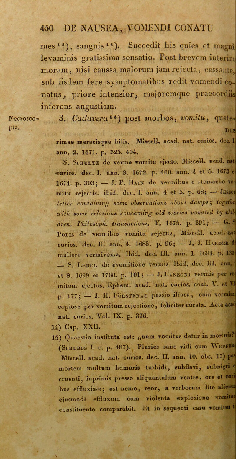 Kecrosco pia. mes13), sanguis14). Suucedit his quies et magnis levaminis gratissima sensatio. Post brevem interimi moram, nisi caussa malorum jam rejecta, cessante,* sub iisdem fere symptomatibus redit vomendi co-t natus, priore intensior} majoremque praecordiis* inferens angustiam. 3. Cadavera1 post morbos, vomiiu, quate-* nuaj rimae meracisque bilis. Miscell. acad. nat. curios, dec. 1 ann. 2. 16T1. p. 325. 404. S. Schultz de verme vomiiu ejecto. Miscell. acad. nat.» curios. dec. I. ann. 3. 16Y2. p. 460. ann. 4 et 5. 1673 e| 1674. p. 303; — J. P. IIain de vermibus e stomacho vch mitu rejectis, ibid. dec. I. ann. 4 et 5. p. 68; — Jessoq leiier containing some observa/ions about dcimps; iogeiltu ivitli some relaiions eoncerning old tuor/ns voimltd by d:il-\ dren. Philosoph. irariiaciions. Y. 1675. p. 391; — G. Sj Polis de vermibus vomitu rpjectis, Miscell. acad. nstj curios. dec. II. ann, 4. 1685. p. 96; — J. J. Hakder dl muliere vermivoma. Ibid. dec. III. ann, 1. 1694. p. 1301 S. Ledul de evomitione vermis. Ibid. dec. III. ann. 'j et 8. 1699 et 1700. p. 101 j — J. Lanzoni vermis per roj initum ejectus. Epbem. acad. nat. curios. cent. V. et VI p, 177; — J. H. FiifiSTENAU passio iliaca, cum vernuniij copiose per vomitum rejectione, feliciter curata. Acta acad) nat. curios. Yol. IX. p. 376. 14) Cap. XXII. 15) Ouaestio instituta est; „num vomitus detur in mortuis?'1 (ScHURIG 1. c. p. 487). Pluries sane vidi cum WbpfbB^ Miscell. acad. nat. curios. dec. II. ann. 10. obs. 17) posj mortem roidtum bumoris turbidi, subflavi, subnigri ej cruenti, inprimis presso aliquantulum ventre, ore et n«n( bus effluxisse; ast nemo, reor, a verborum lite ahenusj ejusmodi effluxum Cum violenta explosione vomituq constituente comparabit. Et in sequenti casu vomit**» \ f