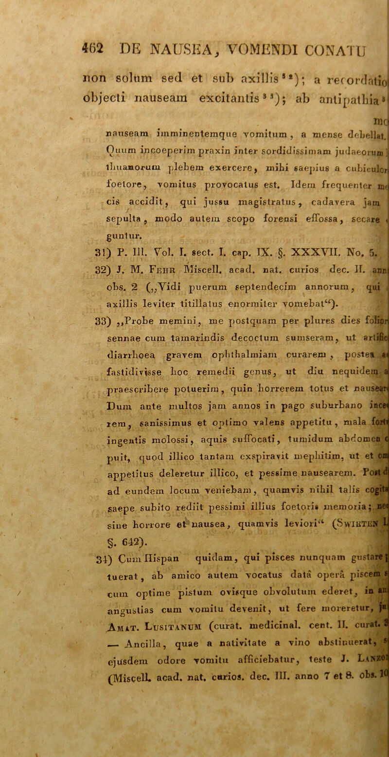 non solum sed et sub axillisSt); a recordatio! objecti nauseam excitantis33); ab antipathiaJf mq nauseam iinminentemque vomitum , a mense debellat.) Otium incoeperim praxin inter sordidissimam judaeorum j limatiorum plebem exercere, mihi saepius a Cubiculcn ioelore, vomitus provocatus est. Idem frequenter mrj cis accidit, qui jussu magistratus, cadavera jam ■ sepulta , modo autem scopo forensi effossa, secare < guntur. 31) P. 111. Vol. I. sect. I. cap. IX. §. XXXVII. No. 5. 32) J. M. Fnim Miscell. acad. nat. curios dec. II. ami| obs. 2 (,,Vidi puerum septendecim annorum, qui , axillis leviter titillatus enormiter vomebat“). 33) ,,Probe memini, me postquam per plures dies folipij sennae cum tamarindis decoctum sumseram, ut artifid diarrhoea gravem ophthalmiam curarem , postea fastidivisse boc remedii genus, ut diu nequidem a praescribere potuerim, quin horrerem totus et nauseari Dum ante inultos jam annos in pago suburbano ince^ rem, sanissimus et optimo valens appetitu, mala forti ingentis molossi, aquis suffocati, tumidum abdomen c puit, quod illico tantam exspiravit mepbilim, ut et cn appetitus deleretur illico, et pessime nausearem. Fortd ad eundem locum veniebam, quamvis nihil talis cogita saepe subito rediit pessimi illius foeloris memoria; net sine horrore et nausea, quamvis leviori'1 (SwiuTiiN L §. 642). 34) Cumllispan quidam, qui pisces nunquam gustarej tuerat, ab amico autem vocatus data operit piscem s cum optime pistum ovisque obvolutum ederet, in au angustias cum vomitu devenit, ut fere moreretur, ju Amat. Lusitanum (curat, medicinal. cent. II. curat. 3 Ancilla, quae a nativitate a vino abstinuerat, s ejusdem odore vomitu afficiebatur, teste J. LanZO! (MiscelL acad. nat. curios. dec. III. anno 7 et 8. obs. K