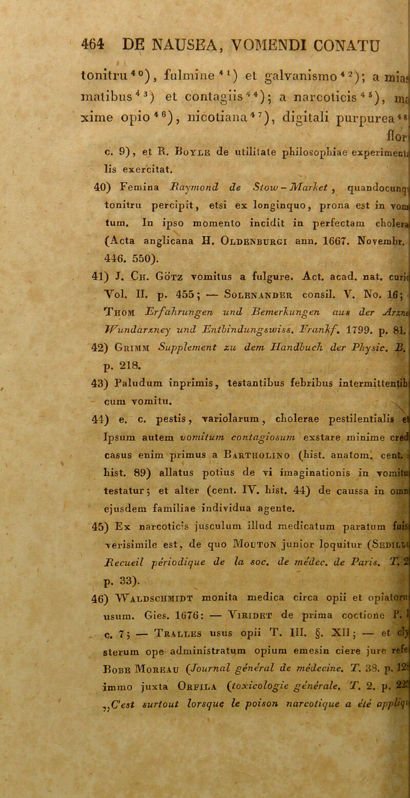 tonitru40), fulmine41) et galvanismo42); a mias matibus43) et contagiis44); a narcoticis45), mq xime opio46), nicotiana47), digitali purpurea48* flori c. 9), et R. Boyle de utililate philosophiae experimeni;) lis exercitat. 40) Femina Raymond de Sioui - JVIcirket , quandocunqj tonitru percipit, etsi ex longinquo, prona est in yoo| tum. In ipso momento incidit in perfectam cholera) (Acta anglicana H. Oldenburgi ann. 1667. Novemhr. 446. 550). 41) J. Ch. Gotz vomitus a fulgure. Act. acad. nat. curid Yol. II. p. 455; — Solenander consil. Y. No. 16;' TirOM Erfahrungen und JBemerTiiingen aus der Arznet JVunda.rx.ney und Entbindungswiss. FranTif. 1799. p. 81. 42) Grimm Supplement zu dem Ilandbueh der Physic. R. p. 218. 43) Paludum inprimis, testantibus febribus intermittentibj cum vomitu. 44) e. c. pestis, variolarum, cholerae pestilentialis eH Ipsum autem vomitum contagiosum exstare minime credi casus enim primus a Bartholino (hist. anatom. cent.ii bist. 89) allatus potius de vi imaginationis in vomitu) testatur; et alter (cent. IY. hist. 44) de caussa in omn| ejusdem familiae individua agente. 45) Ex narcoticis jusculum illud medicatum paratum fuisi verisimile est, de quo Mocton junior loquitur (SEDict-q Jlecueil periodique de la soc. de medec. de Paris. T. 2! р. 33). f 46) YFaldschmidt monita medica circa opii et opialoru usum. Gies. 1676: — Yiridet de prima coctione P. 1 с. 7; — Tralles usus opii T. III. §. XII; — et clj sterum ope administratum opium emesin ciere jure refe Bobe MoREAU (Journal general de medecine. T. 38. p. 12f immo juxta Orfila (ioxicologie generale. T. 2. p. 22r ,,C’ea< surtout lorsque le poison narcotique a ele apph<j’