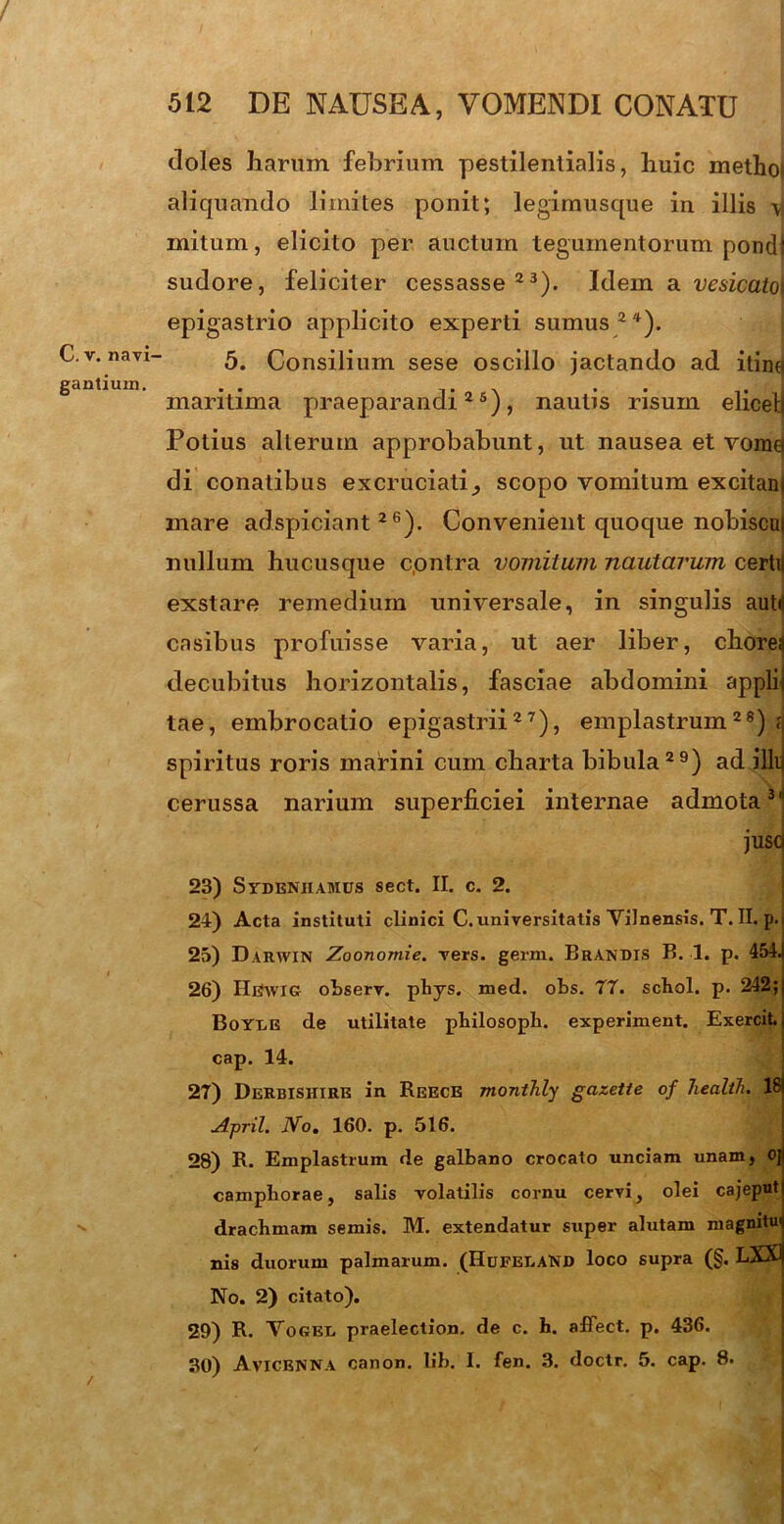 t C. v. navi- gantium. doles harum febrium pestilentialis, huic methoi aliquando limites ponit; legimusque in illis \\ mitum, elicito per auctum tegumentorum pondl sudore, feliciter cessasse23). Idem a vesicato\ epigastrio applicito experti sumus24). 5. Consilium sese oscillo jactando ad itincj maritima praeparandi25), nautis risum elicehj Potius alterum approbabunt, ut nausea et vome di conatibus excruciati,, scopo vomitum excitam mare adspiciant 26). Convenient quoque nobiscui nullum hucusque c.ontra vomitum nautarum certu exstare remedium universale, in singulis autd casibus profuisse varia, ut aer liber, chorea decubitus horizontalis, fasciae abdomini applii tae, embrocatio epigastrii27), emplastrum28) ; spiritus roris marini cum charta bibula29) ad illi cerussa narium superficiei internae admota31 juscj 23) Sydenhamus sect. II. c. 2. 24) Acta instituti clinici C. universitatis ViJnensis. T. II. p. 25) Darwin Zoonomie. vers. germ. Brandis B. 1. p. 454. 26) HtfwiG observ. phys. med. obs. 77. scbol. p. 242; Boyde de utilitate philosopb. experiment. Exercit. cap. 14. 27) Derbishire in ReECE montJily gazette of health. 18 A-pril. No. 160. p. 516. 28) R. Emplastrum de galbano crocato unciam unam, oj camphorae, salis volatilis cornu cervi, olei cajeput dracbmam semis. M. extendatur super alutam magnitui nis duorum palmarum. (Hufet.aND loco supra (§. LXX1 No. 2) citato). 29) R. Nogel praelection. de c. h. afTect. p. 436. 30) Avicenna canon. lib. I. fen. 3. doctr. 5. cap. 8.