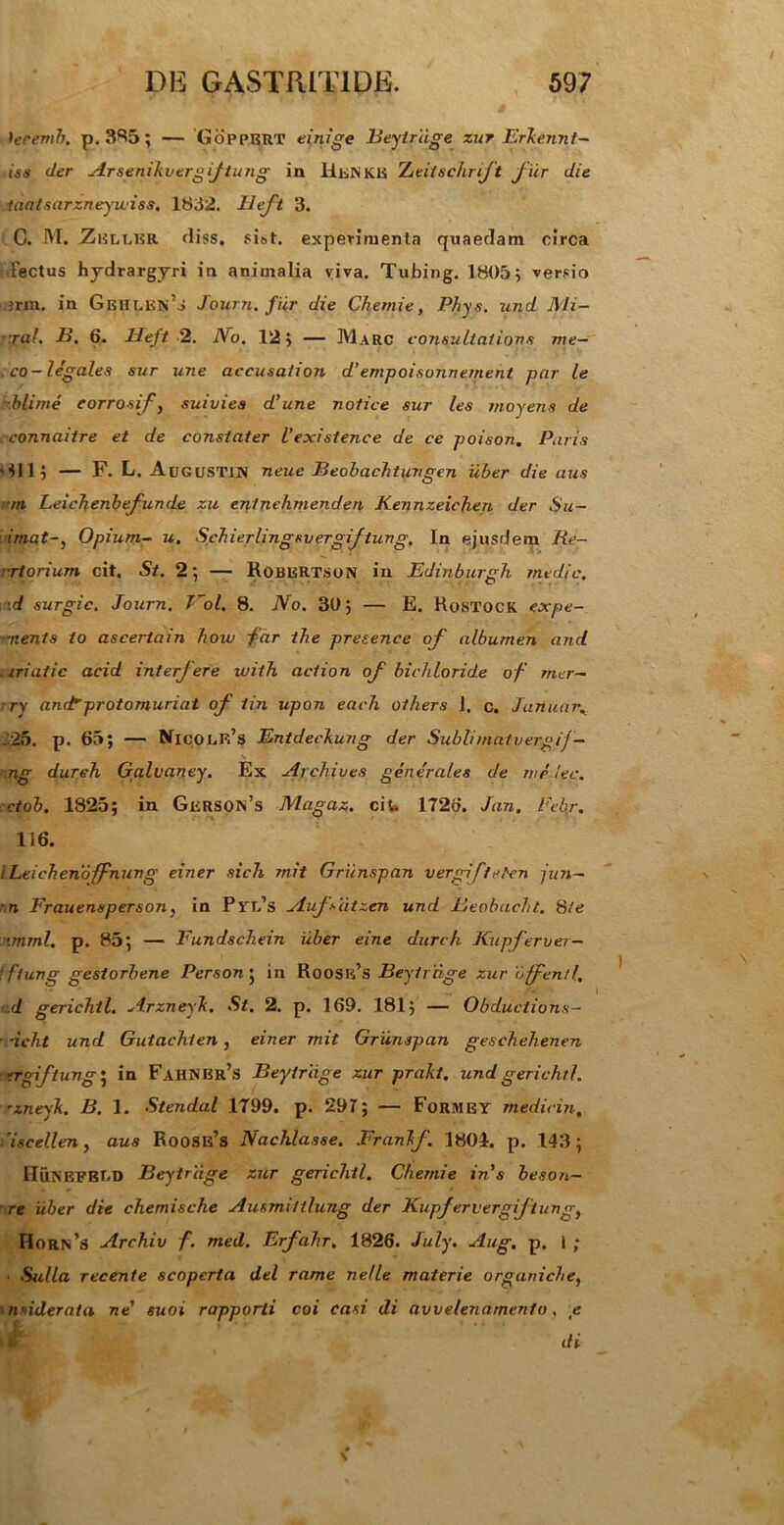 teremb. p. 385; — 'Gopp.BRT einige Beytriige zur ErJcenni- iss der Arsenikvergijtung in IIknKB Ztitschrjt fur die taatsarzneyuiss. 1832. Heft 3. C. M. Zelt.br fliss. si»t. experimenta quaedam circa lectus hydrargyri in animalia riva. Tubing. 1805; versio jrm. in Gght.en’o Journ. fiir die Chemie, Phys. und Mi- rat. B. 6. Heft 2. I\o. 12; — Marc consultatione me- co-legales sur une aeeusaiion d’empoisonnement par le •blime corrosif, suivies d’une notice sur les moyens de connaitre et de constater Vexistence de ce poison. Puris '411; — F. L. Augustin neue Beobachtungen uber die aus rrn Leichenbefunde zu entnehmenden Kennzeichen der Su- imat-} Opium- u. Schierlingsvergif tung. In ejusdem Re- ctori um cit. St. 2; — RoBBRTSON in Edinburgh medie, ■d surgic. Journ. Vol. 8. No. 30; — E. Rostock expe- r.ents to ascertain how far the presence of albumen and .iriaiic acid interfere with action of bichloride of mer- ry anctprotomuriat of iin upon each others 1. c. Januar. .25. p. 65; — NicolF^S Entdeckung der Subiimatvergij - ng dureh Galvaney. Ex Archives generales de melec. ctob. 1825; in Gkrson’s Magaz. cit. 1726. Jan. Eehr. 116. ILeiebenoffnung einer sich mit Griinspan vergi fteten jun- ~n Frauensperson, in Ptt/s Aufsiitzen und Beobacht. 8te nrnml. p. 85; — Eundsehein uber eine dureh Kupferver— ‘ftung gestorbene Person ; in Roosk’s Beytriige zur offenti, .d gerichtl. Arzneyk. St. 2. p. 169. 181; — Obductione— ■ -ieht und Gutachien, einer mit Griinspan gesehehenen -tgiftung; in FahNBr’s Beytriige zur prakt. und gerichtl. 'zneyk. B. 1. Stendal 1799. p. 297; — Formet medicin, 'iscellen, aus Roose’s Nachlasse. Frankf. 1804. p. 143; HuKEFBT.D Beytriige zur gerichtl. Chemie in's beson— ■ re iiber die chemische Ausmiitlung der Kupfervergifiungt Horn’s Archiv f. med. Erfahr. 1826. July. Aug, p. I ; Sulla recente scoperta dei rame nelle materie organici e, i nuideraia ne’ suoi rapporti coi casi di avvelenarnento, e di