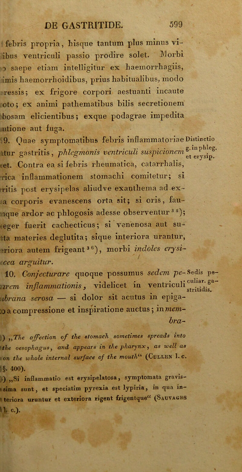 febris propria, hisque tantum plus minus vi- ibus ventriculi passio prodire solet. Morbi o saepe etiam intelligitur ex haemorrhagiis, imis haemorrhoidibus, prius habitualibus, modo ressis; ex frigore corpori aestuanti incaute oto; ex animi pathematibus bilis secretionem bosam elicientibus; exque podagrae impedita utione aut fuga. 9. Quae symptomatibus febris inflammatoriae Distinctio itur gastritis, phlegmonis ventriculi suspicionem tet. Contra ea si febris rheumatica, catarrhalis, rica inflammationem stomachi comitetur; si »ritis post erysipelas aliudve exanthema ad ex- a corporis evanescens orta sit; si oris, fau- ique ardor ac phlogosis adesse observentur35); ,eger fuerit cachecticus; si venenosa aut su- :;ta materies deglutita; sique interiora urantur, ;riora autem frigeant36), morbi indoles erysi- ' / cea arguitur. 10. Conjecturare quoque possumus sedem pe-Sedis pe- 2 irem inflammationis, videlicet in ventriculi ^a.^a i ibrana sei^osa — si dolor sit acutus in epiga- a compressione et inspiratione auctus; in mem- bra- )) ,,T7ie affection of ihe slornach sometimes spreads inio tihe oesophagus, and appears in ihe pharynx, as well as • ora ihe u/hole inlernal surface of ihe mouih“ (CuiXEN 1. c. \ §. 400). ),) „Si inflammatio est erysipelatosa, symptomata gravis- sima sunt, et speciatim pyrexia est lypiria, in qua in- t teriora uruntur et exteriora rigent £rigentque“ (Sauvagks 11. c.).