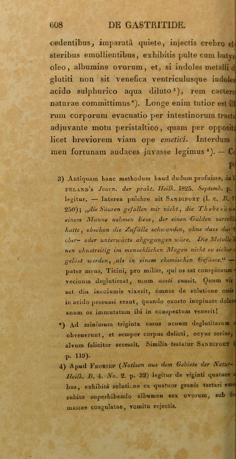 cedentibus, imparata quiete, injectis crebro clt steribus emollientibus, exhibitis pulte cum butyri oleo, albumine ovorum, et, si indoles metalli dj glutili non sit venefica ventriculusque indoieij acido sulpliurico aqua diluto3), rem caeteni naturae committimus*). Longe enim tutior est illj rum corporum evacuatio per intestinorum tractd adjuvante motu perislallico, quam per oppositi licet breviorem viam ope emetici. Interdum • inen fortunam audaces juvasse legimus 4). — Cei p] 3) Antiquam hanc methodum haud dudum profuisse, in I| FELANd’s Journ. der prakt. Ileilk. 1825. Septemb. p. legitur. — Interea pulchre ait Sandifort (1. c. B. 7 250); ,,die Sciuren gefallen ?nir nicht, die Thebe suus einern Manne nehmen Hess, der einen -Gulden verschb halte, obschon die Zufcille schivanden, alme dass da* ( ober- uder unterwdrts abgegangen ivdre. Die Metallek nen uhnsireitig im menschlichen Magen nicht so sicher gelant werden, ais in einem chemischen Gefiisse.li — pater meus, Ticini, pro milite, qui os sat conspicuum ' vecinum deglutierat, usum aceti suasit. Ouum vir i sat diu incolumis vixerit, omnes de solutione ossis > in acido persuasi erant, quando exorto inopinate dolori anum os immutatum ibi in conspectum venerit I *) Ad minimum triginta casus acuum deglutitaruai j obvenerunt, et semper corpus delicti, ocyus serius, alvum feliciter secessit. Similia testatur Saxdifort ( p. 119). 4) Apud Frorigf (Notizen aus dem Gebiete der Natur- Ileilk. B. 4. No. 2. p. 32) legitur de viginti quatuor « bus, exhibita solutione ex quatuor granis tartari eme subito superbibendo albumen sex ovorum, sub fo massae coagulatae, vomitu rejectis.