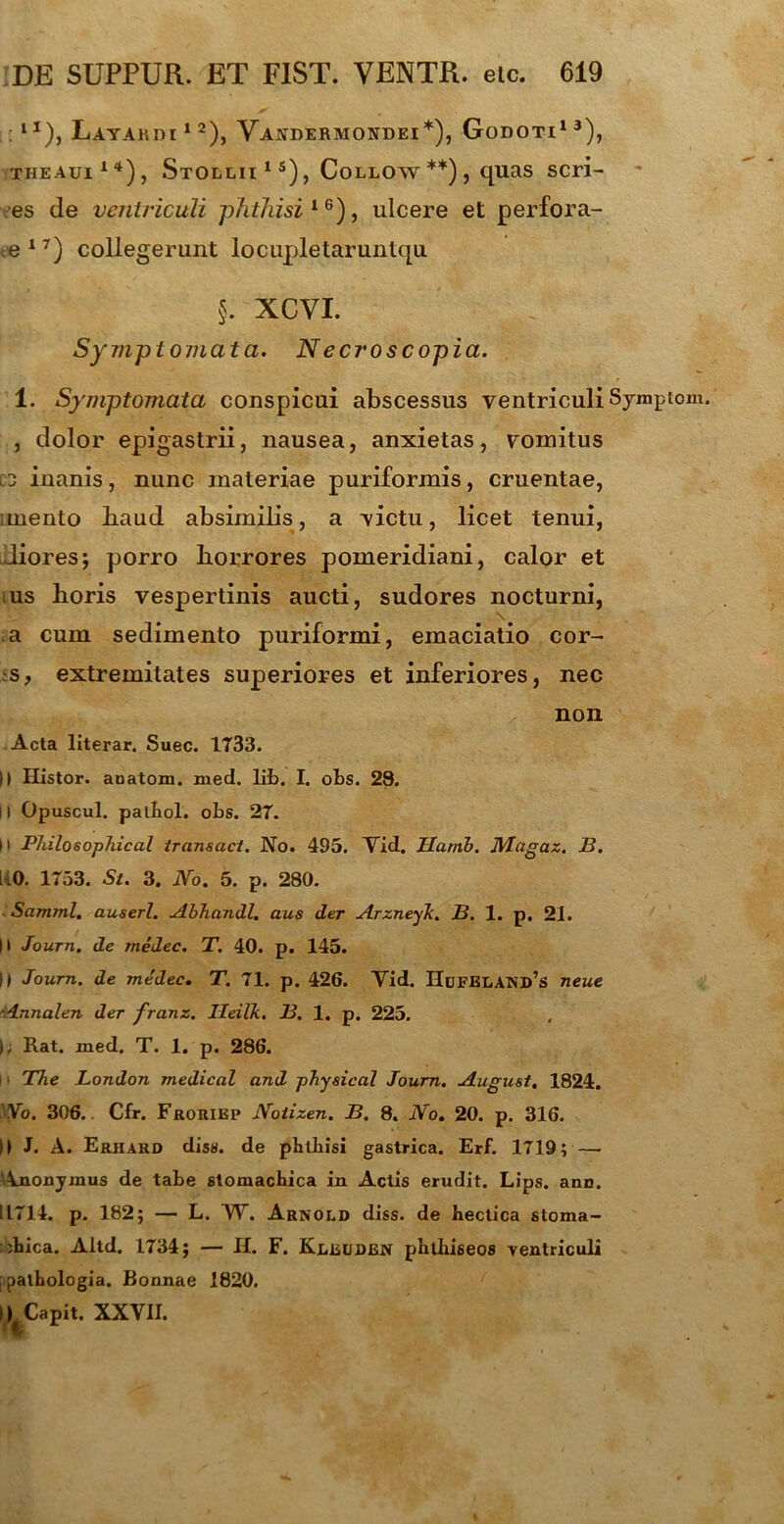 : 1 *), Latakdi 12), Vakdermondei*), Godoti1 3), theaui14), Stollii 1 s), Collow**), quas seri- es de ventriculi phthisi16), ulcere et perfora- te 17) collegerunt locupletaruntqu §. XCVI. Symptomata. N ecroscopia. 1. Symptomata conspicui abscessus ventriculi Sympto , dolor epigastrii, nausea, anxietas, vomitus C3 inanis, nunc materiae puriformis, cruentae, , mento baud absimilis, a victu, licet tenui, Jiores; porro borrores pomeridiani, calor et ;us horis vespertinis aucti, sudores nocturni, \ a cum sedimento puriformi, emaciatio cor- s, extremitates superiores et inferiores, nec non Acta literar. Suec. 1733. )) Histor. auatom. med. lib. I. obs. 28. II Opuscul. palbol. obs. 27. M Philosophical iransact. No. 495. Vid. Uarnb. Nlagaz. B. [40. 1753. St. 3. No. 5. p. 280. Samml. auserl. Abhandl. aus der Arzneyk. B. 1. p. 21. |) Journ. de medec. T. 40. p. 145. || Journ. de medec. T. 71. p. 426. Vid. IIufei<AND,S neue Annalen der franz. Ileilk. B. 1. p. 225. I; Rat. med. T. 1. p. 286. ■ The London medicat and physical Journ. August. 1824. No. 306.. Cfr. Froriep Noiizen. B. 8. No. 20. p. 316. II J. A. Erhard diss. de pbtkisi gastrica. Erf. 1719; — ‘Anonymus de tabe stomachica in Actis erudit. Lips. ano. IL714. p. 182; — L. W. Arnold diss. de hectica stoma- chica. Altd. 1734; — II. F. Kleuden phthiseos ventriculi [patbologia. Bonnae 1820. i L Capit. XXVII. <1