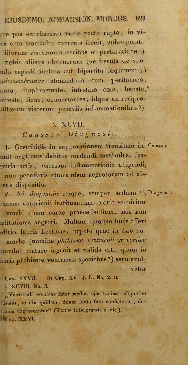 pe pus ex abscessu vario paeto ruplo , in vi- -a cum stomacho concreta irruit, subsequenti- illorum viscerum ulceribus et perforatione ). nobis aliisve obvenerunt (ne iterum de ven- ulo capsula incluso aut bipartito loquamur8)) idomembrancie stomachum cum peritonaeo, -3nto, diaphragmate, intestino colo, hepate,* create, liene, connectentes; idque exrecipro- .illorum viscerum praeviis inflammationibus 9). §. X CYII. Caussae. Diagnosis. 1. Gastritidis in suppurationem transitum in- Caussae, unt nedectus debitae medendi methodus , im- euntia artis, caussam inflammationis abigendi, non peculiaris quorundam aegrotorum ad ab- usus dispositio. / 2. Ad diagnosin itaque, semper arduam *),Diagnosis [fessus ventriculi instituendam, notio requiritur morbi quam curae praecedentium, nec non stitutionis aegroti. Multum quoque lucis affert ditio febris hecticae, utpote quae in hoc no- ,, morbo (nomine phthiseos ventriculi epc vomica i tando) mature ingruit et valida est, quum in [ieris phthiseos ventriculi speciebus2) sero evol- vatur .k ' ' J t Cap. XXYII. 8) Cap. XY. §. L. No. 2. 3. §. XCYIII. No. 3. ,,Ventriculi vomicae inter medias ejus tunicas aliquoties latent et diu quidem, donec lento fato conficientes, de- 5 mura cognoscantur“ (Klein Interpretat, clinic.). .«Cap. XXVI.