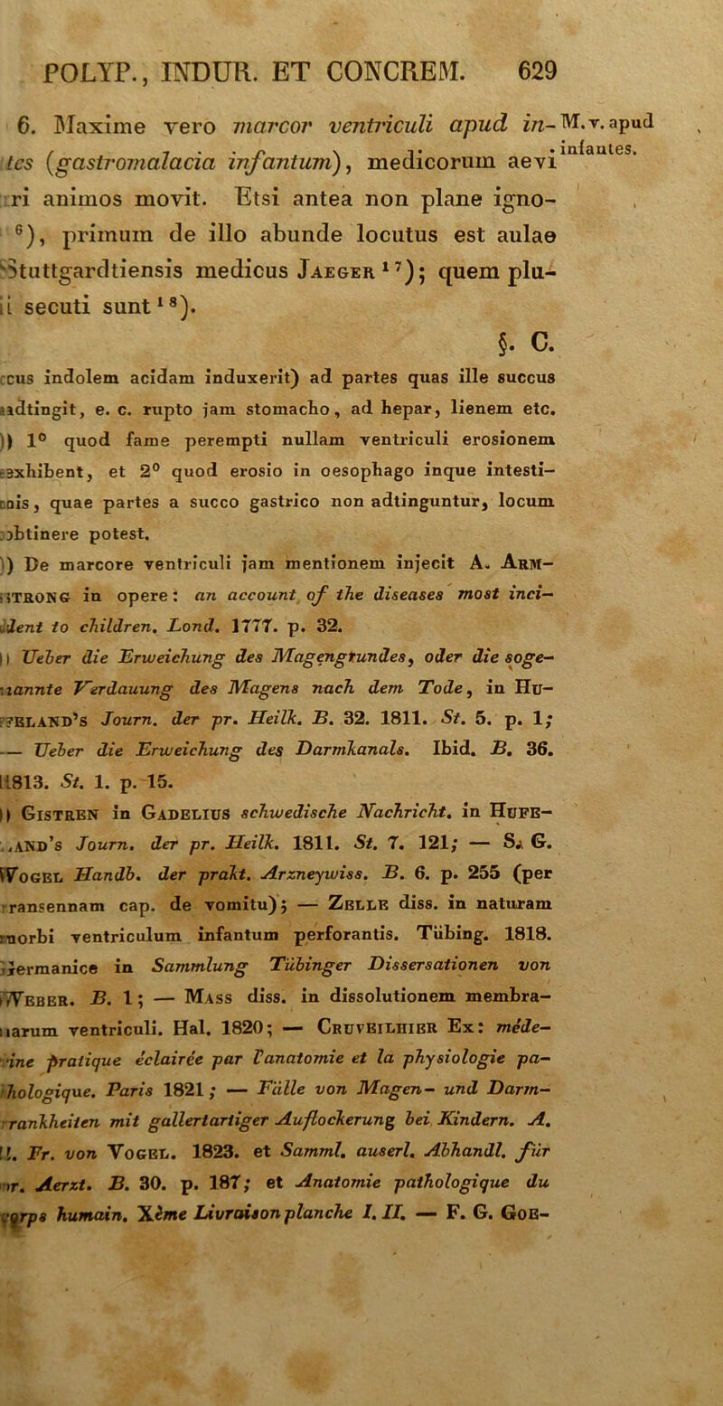 6. Blaxime yero marcor ventriculi apud in- M.-r.apud , , . . r N • inlaules. tcs (gastromalacia injcintum), medicorum aevi ri animos movit. Etsi antea non plane igno- 6), primum de illo abunde locutus est aulae k3tuttgardtiensis medicus Jaeger17); quem plu- ii secuti sunt18). §. C. ccus indolem acidam induxerit) ad partes quas ille succus ?idtingit, e. c. rupto jam stomacho, ad hepar, lienem etc. I) 1° quod fame perempti nullam ventriculi erosionem eexhihent, et 2° quod erosio in oesophago inque intesti- rois, quae partes a succo gastrico non adtinguntur, locum jbtinere potest. ) De marcore ventriculi fam mentionem injecit A. Arm- >iTRONG in opere: an account of the diseases most inci- pient io children. Lond. 17T7. p. 32. |l Ueher die Erweichung des JUageng tundes, oder die soge- :lannte Verdauung des TU agens nach. dem Tode, in Hu- f?elakd’s Journ. der pr. Heilk. B. 32. 1811. St. 5. p. 1; Ueher die Erweichung des Darmkanals. Ibid. B. 36. 1L813. St. 1. p. 15. II Gistren in Gadelius schwedische Nachricht. in HuFE- . <and’s Journ. der pr. Heilk. 1811. St. 7. 121; — Sa G. !7ogel Handb. der prakt. Arzneywiss. B. 6. p. 255 (per rransennam cap. de vomitu)} — Zelle diss. in naturam morbi ventriculum infantum perforantis. Tiibing. 1818. llermanice in Sammlung Tuhinger Dissersationen von iTVeber. B. 1; — Mass diss. in dissolutionem membra- narum ventriculi. Hal. 1820; — CruveiliiieR Ex: mcde- •ine pr alique eclairee par Vanatomie et la physiologie pa- hologique. Paris 1821; — Falle von Magen- und Darrn- rankheiien mit gallertariiger Auflockerung hei Kindern. A. \l. Fr. von Vogri*. 1823. et Samml. auserl. Ahhandl. fur i r. Aerzt. B. 30. p. 187; et Anatomie pathologique du cqrps humain. Xeme Livraison planche I. II. — F. G. Goe-