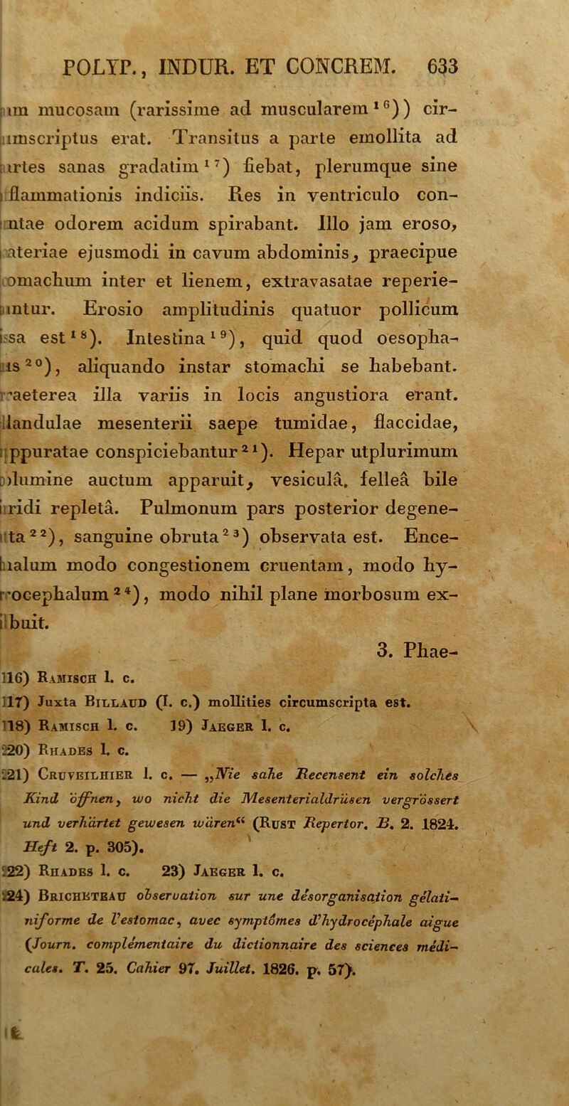 im mucosam (rarissime ad muscularem10)) cir- imscriplus erat. Transitus a parte emollita ad trtes sanas gradatim17) fiebat, plerumque sine ; flammationis indiciis. Res in ventriculo con- : ntae odorem acidum spirabant. Illo jam eroso, i ateriae ejusmodi in cavum abdominis _, praecipue □machum inter et lienem, extravasatae reperie- intur. Erosio amplitudinis quatuor pollicum i sa est18). Intestina19), quid quod oesopha- is 2°), aliquando instar stomachi se habebant, ^aeterea illa variis in locis angustiora erant, llandulae mesenterii saepe tumidae, flaccidae, ppuratae conspiciebantur21). Hepar utplurimum dumine auctum apparuit, vesicula, fellea bile i ridi repleta. Pulmonum pars posterior degene- ta22), sanguine obruta23) observata est. Ence- Italum modo congestionem cruentam, modo hy- rocephalum 2 4), modo nihil plane morbosum ex- i buit. 3. Phae- 116) Ramisch 1. c. 117) Juxta Bitxaud (I. c.) mollities circumscripta est. 118) Ramisch 1. c. 19) Jaeger 1. c. 220) Rhades 1. c. 221) Cruveilhier 1. c. — ,,iVz'e sahe Recensent ein solches Kintl offnen, wo nicht die JVLesenterialdriisen vergrossert und verhartet gewesen iuaren(( (Rusx Repertor. 13. 2. 1824. ETeft 2. p. 305). 222) Rhades 1. c. 23) Jaeger 1. c. .24) Bricheteau ohseruaiion sur une desorganisaiion gelati- niforme de Vestomac, avec symptomes d'hydro cephale aigue ('Journ. complementaire du diciionnaire des Sciences medi- cales. T. 25. Cahier 97. Juillet. 1826. p. 57).