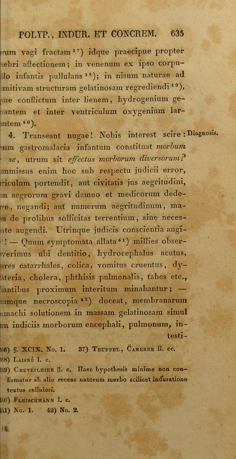 t -iim vagi fractam37) idque praecipue propter ebri allectionem; in venenum ex ipso corpu— i Io infantis pullulans38); in nisum naturae ad jimitivam structuram gelatinosam regrediendi39), ne conflictum inter lienem, hydrogenium ge- antem et inter ventriculum oxygenium lar- |rntem 40). 4. Transeant nugae! Nobis interest scire:Diagnosis, ‘tum gastromalacia infantum constituat morbum se, utrum sit effectus morborum diversorum? mmissus enim hoc sub respectu judicii error, riculum portendit, aut civitatis jus aegritudini, n aegrorum gravi damno et medicorum dede- re, negandi; aut numerum aegritudinum, ma- -s de prolibus sollicitas terrentium, sine neces- rte augendi. Utrinque judicis conscientia angi- ’ — Ouuin symptomata allata41) millies obser- werimUs ubi dentitio, hydrocephalus acutus, ) res catarrbales, colica, vomitus cruentus, dy- riteria, cholera, phthisis pulmonalis, tabes etc., antibus proximum interitum minabantur; — i imque necroscopia 4*) doceat, membranarum > machi solutionem in massam gelatinosam simul tm indiciis morborum encephali, pulmonum, in- testi- If 6) §. XCIX. No. 1. 37) Teuffei,, Camerer 11. cc. ! 8) Laistse 1. c. 5;9) Cruveiluter |1. c. Haec bypotLesis minime non con- firmatur afi alio recens natorum morbo scilicet induratione textus cellulosi. m) Fletschmann 1. c. Ul) No. 1. 42) No. 2. It '