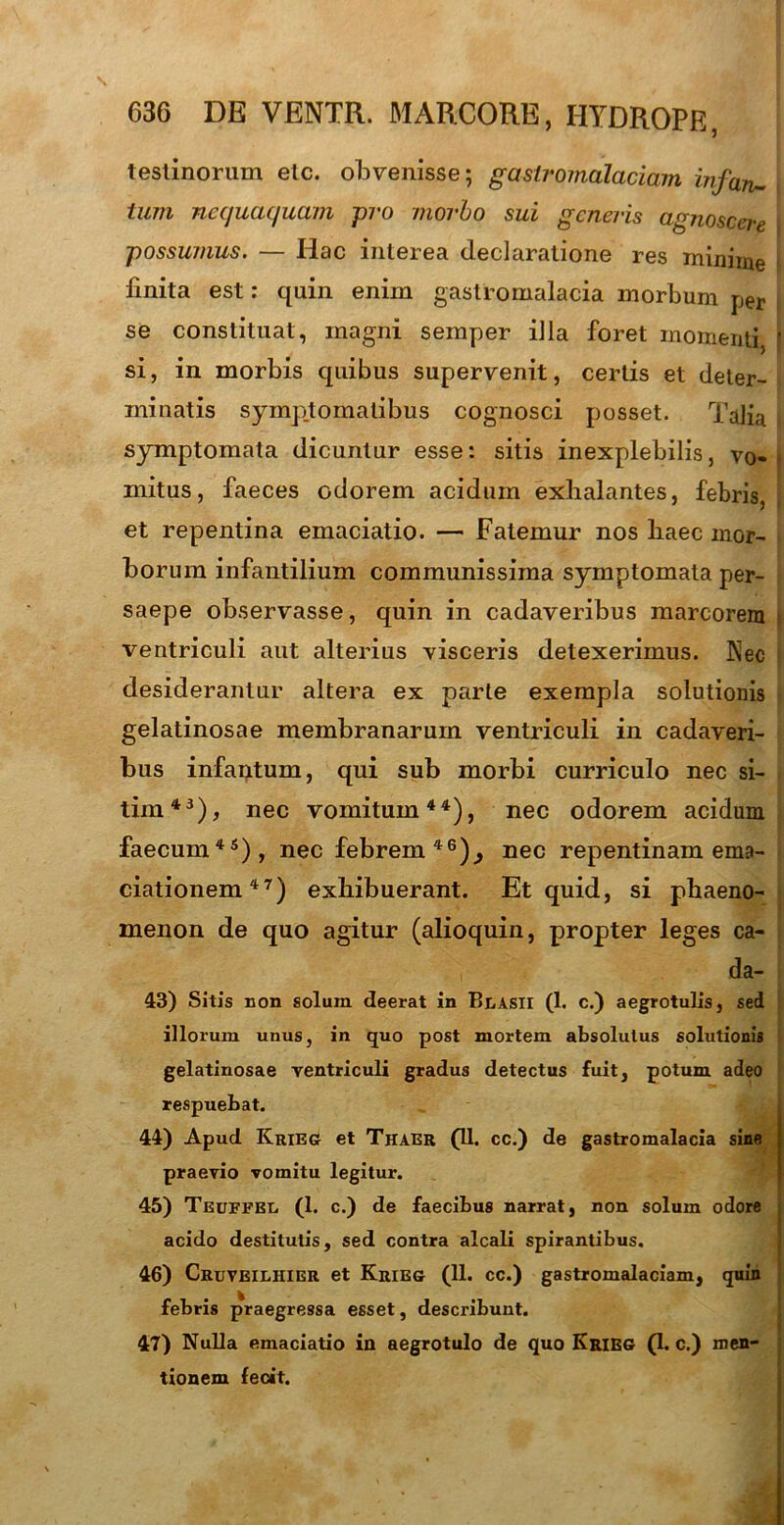 testinorum elc. obvenisse; gastromalaciam infan- j tum nequaquam -pro morbo sui generis agnoscere possumus. — Hac interea declaratione res minime finita est: quin enim gastromalacia morbum per se constituat, magni semper illa foret momenti, f si, in morbis quibus supervenit, certis et deter- minatis symptomatibus cognosci posset. Talia i symptomata dicuntur esse: sitis inexplebilis, v0-> mitus, faeces odorem acidum exhalantes, febris, j et repentina emaciatio. — Fatemur nos liaec mor- borum infantilium communissima symptomata per- saepe observasse, quin in cadaveribus marcorem i ventriculi aut alterius visceris detexerimus. Nec desiderantur altera ex parte exempla solutionis gelatinosae membranarum ventriculi in cadaveri- bus infantum, qui sub morbi curriculo nec si- tim43), nec vomitum44), nec odorem acidum faecum45), nec febrem46)^ nec repentinam ema- ciationem47) exhibuerant. Et quid, si phaeno- menon de quo agitur (alioquin, propter leges ca- da- 43) Sitis non solum deerat in Blasii (1. c.) aegrotulis, sed illorum unus, in quo post mortem absolutus solutionis gelatinosae ventriculi gradus detectus fuit, potum adeo respuebat. 44) Apud Krieg et Thaer (11. cc.) de gastromalacia sine praevio vomitu legitur. 45) Teuffbi. (1. c.) de faecibus narrat, non solum odore acido destitutis, sed contra alcali spirantibus. 46) Cruveilhier et Krieg (11. cc.) gastromalaciam, quin febris praegressa esset, describunt. 47) Nulla emaciatio in aegrotulo de quo Krieg (1. c.) men- tionem fecit.