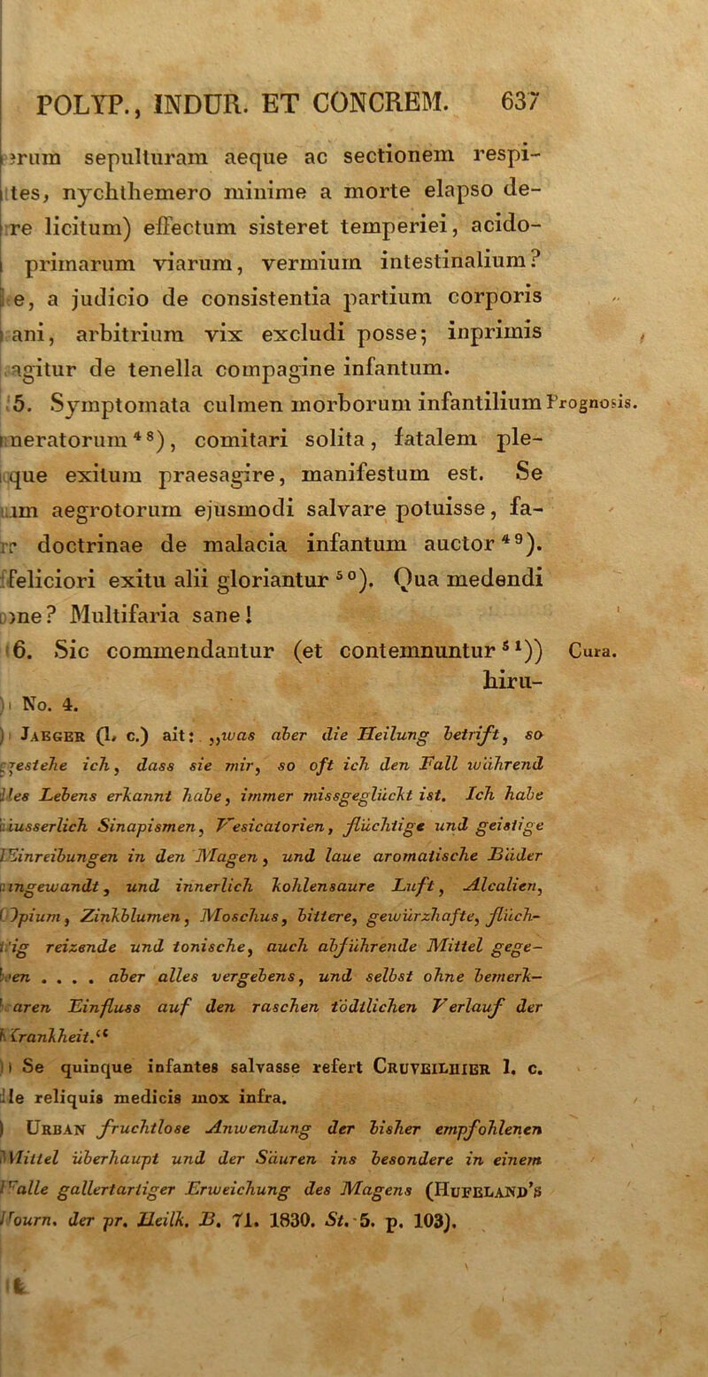 • • ^ ?rum sepulluram aeque ac sectionem respi- i tes, nychthemero minime a morte elapso de- me licitum) effectum sisteret temperiei, acido- i primarum viarum, vermium intestinalium? ; e, a judicio de consistentia partium corporis \ ani, arbitrium vix excludi posse; inprimis agitur de tenella compagine infantum. 5. Symptomata culmen morborum infantilium Prognosis. meratorum48), comitari solita, fatalem ple- i que exitum praesagire, manifestum est. Se nn aegrotorum ejusmodi salvare potuisse, fa- ir doctrinae de malacia infantum auctor49). Feliciori exitu alii gloriantur 50). Qua medendi l )ne ? Multifaria sane! 6. Sic commendantur (et contemnunturs 1)) Cura. biru- )i No. 4. ) Jaeger (1. c.) ait: niveis ciber die Tleilung betrift, so :jestehe icli, dass sie mir, so oft ich den Fall lulihrend Jies Lebens erkannt habe, immer missgegliickt ist. Ich habe i iusserlich Sinapismen, Vesicaiorien, Jluchiige und geistige ] ^inreibungen in den Magen, und laue aromaiische JBlider iingewandt, und innerlich kohlensaure Luft, Alcalien, I Jpium f Zinkblumen, Moschus, bittere, geiviirzhafte, fliich- t 'ig reizende und ionische, auch abjuhrende Miitel gege- l ,en .... aber alles vergebens, und selbst ohne bemerk- ' aren Einfluss auf den raschen todilichen Verlauf der Ii Crankheiti1 i Se quinque infantes salvasse refert Cruveiliiier 1. c. Ile reliquis medicis mox infra. ) CJrisAN fruchtlose Anwendung der bisher empfohlenen Miitel uberhaupt und der Sduren ins besondere in einem 1 r alle gallertariiger Enueichung des Magens (HufeeaNd’s Bourn. der pr. Ileilk. B. 71. 1830. St, 5. p. 103]. I