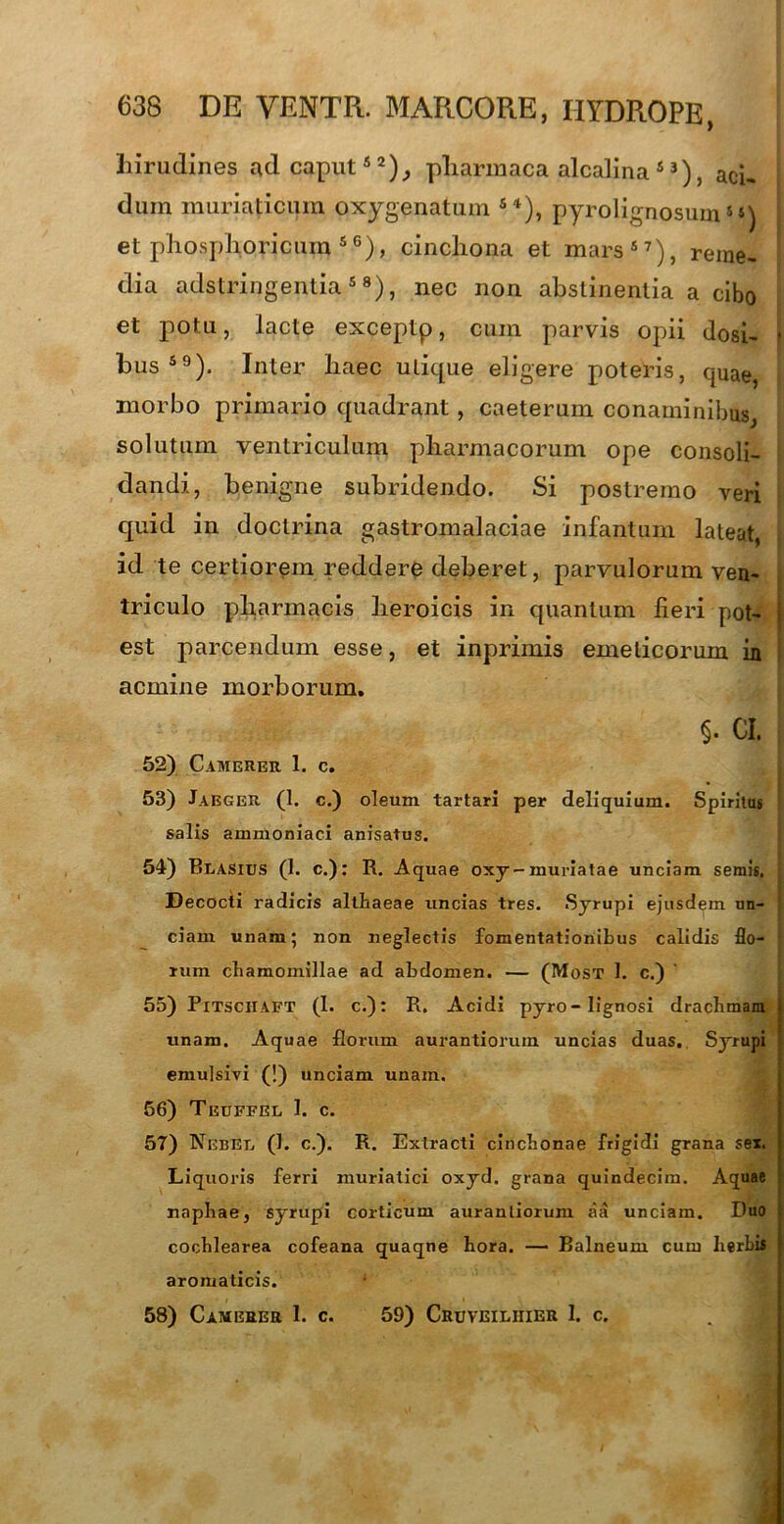 hirudines nd caput52), pharmaca alcalina 5 3), aci. dum muriaticum oxygenatum S4), pyrolignosum« et phosphoricuin s6), cincliona et mars57), reme- dia adstringentia5 8), nec non abstinentia a cibo et potu, lacte exceptp, cum parvis opii dosi- * bus59). Inter haec utique eligere poteris, quae, morbo primario quadrant, caeterum conaminibus, solutum ventriculum pharmacorum ope consoli- dandi, benigne subridendo. Si postremo veri quid in doctrina gastromalaciae infantum lateat, id te certiorem reddere deberet, parvulorum ven- triculo pharmacis heroicis in quantum fieri pot- est parcendum esse, et inprimis emeticorum in acmine morborum. §. CI. 52) Camerer 1. c. 53) Jaeger (1. c.) oleum tartari per deliquium. Spiritus salis ammoniaci anisatus. 54) Blasius (1. c.): R. Aquae oxy-muriatae unciam seniis. Decocti radicis althaeae uncias tres. Syrupi ejusdem un- ciam unam; non neglectis fomentationibus calidis flo- rum chamomillae ad abdomen. — (Most 1. c.) 55) Pitsciiaft (1. c.): R. Acidi pyro-lignosi drachmam unam. Aquae florum aurantiorum uncias duas. Syrupi emulsivi (!) unciam unam. 56) Teuffel 1. c. 5T) Nebee (1. c.). R. Extracti cinchonae frigidi grana sex. Liquoris ferri muriatici oxyd. grana quindecim. Aquae naphae, syrupi corticum aurantiorum aa unciam. Duo cochlearea cofeana quaqne hora. — Balneum cum lierhis aromaticis. 58) Camerer 1. c. 59) Cruveiliiier 1. c.