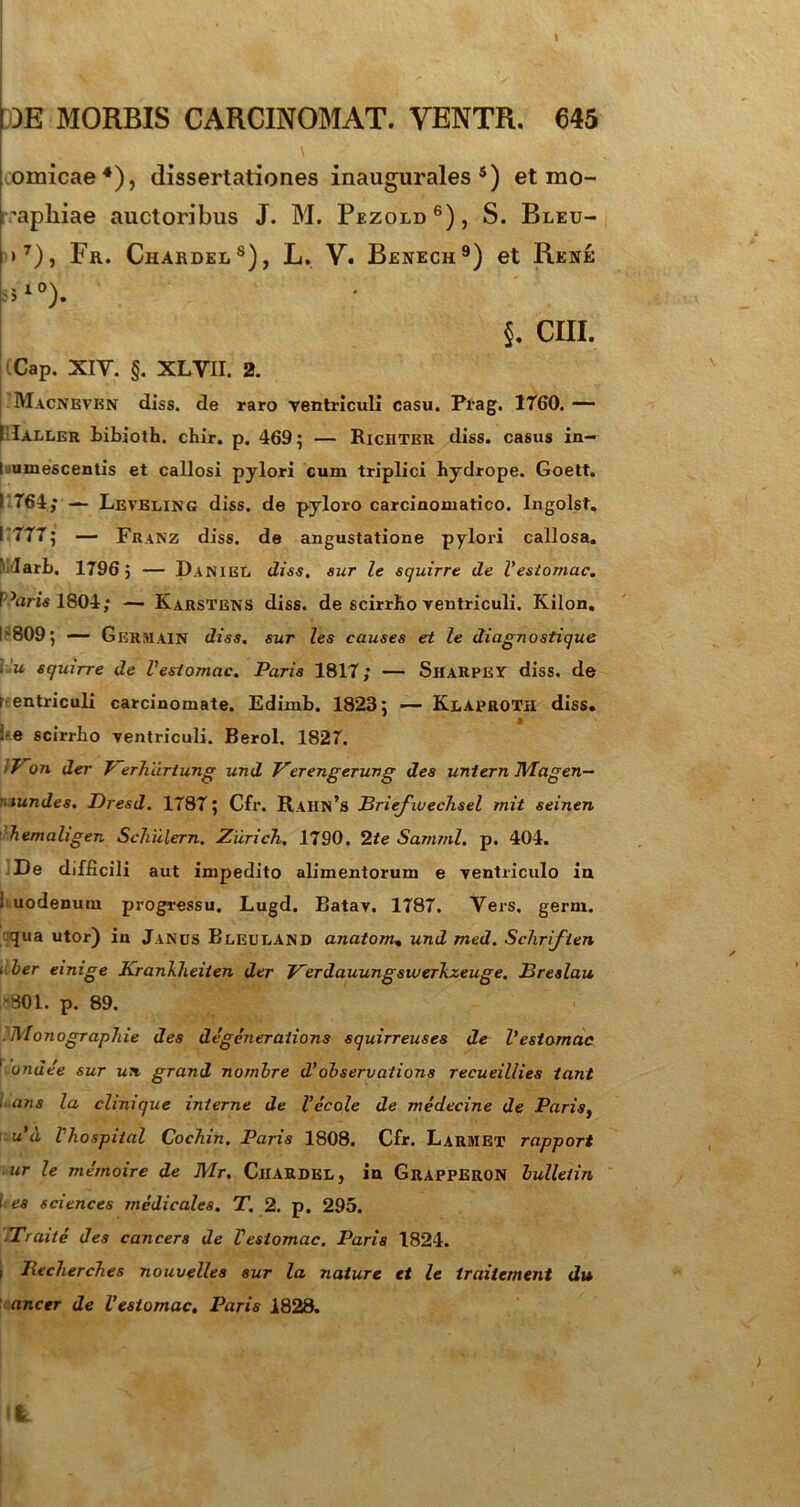 t iomicae4), dissertationes inaugurales s) et mo- 'apliiae auctoribus J. M. Pezold6), S. Bleu- >7), Fu. Chardels), L. V. Benech9) et Rene k°). 5. CIII. Cap. XIY. §. XLYII. 2. Macneven diss. de raro ventriculi casu. Prag. 1760. — I Ialler bibioth. chir. p. 469 5 — Riciiter diss. casus in- I umescentis et callosi pylori cum triplici hydrope. Goett. I 764; — Leveling diss. de pyloro carcinomatico. Ingolst, I 777; — Franz diss. de angustatione pylori callosa. Wuarb. 1796; — Daniee diss. sur le squirre de Vestomac. Pam 1804; — Karstens diss. de scirrho ventriculi. Kilon. I 809; — Germain diss. sur les causes et le diagnostique ■ u squirre de Vestomac. Paris 1817; — ShaRPEV diss. de 1 entriculi carcinomate. Edimb. 1823; — Klaproxii diss. ke scirrho ventriculi. Berol. 1827. >F~on der Verhartung und Verengerung des untern Magen- . tundes. Dresd. 1787; Cfr. Rahn’s Jdriefwechsel mit seinen hemaligen Schiilern. Ziirich. 1790. 2te Samrnl. p. 404. De difficili aut impedito alimentorum e ventriculo in 1 uodenum progressu. Lugd. Batav. 1787. Vers. germ. qua utor) in Janus Bleuuand anatom» und med. Schriften 'ber emige Krankheiten der Verdauungswerkzeuge. JBreslau 18801. p. 89. ?I\lonograp7iie des degeneraiions squirreuses de Vestomac 1 bndee sur un grand nombre d’observations recueillies iant ans la chnique interne de Vecole de medecine de Paris, u’d Vhospiial CocTiin. Paris 1808. Cfr. Larmet rapport ur le memoirc de Mr. Cjiardel, in Grapperon lulletin 1 es Sciences medicales. T. 2. p. 295. .Traile des cancers de Vestomac. Paris 1824. , Jiecherches nouvflles sur la nature et le traitement du ancer de Vestomac. Paris 1828. t