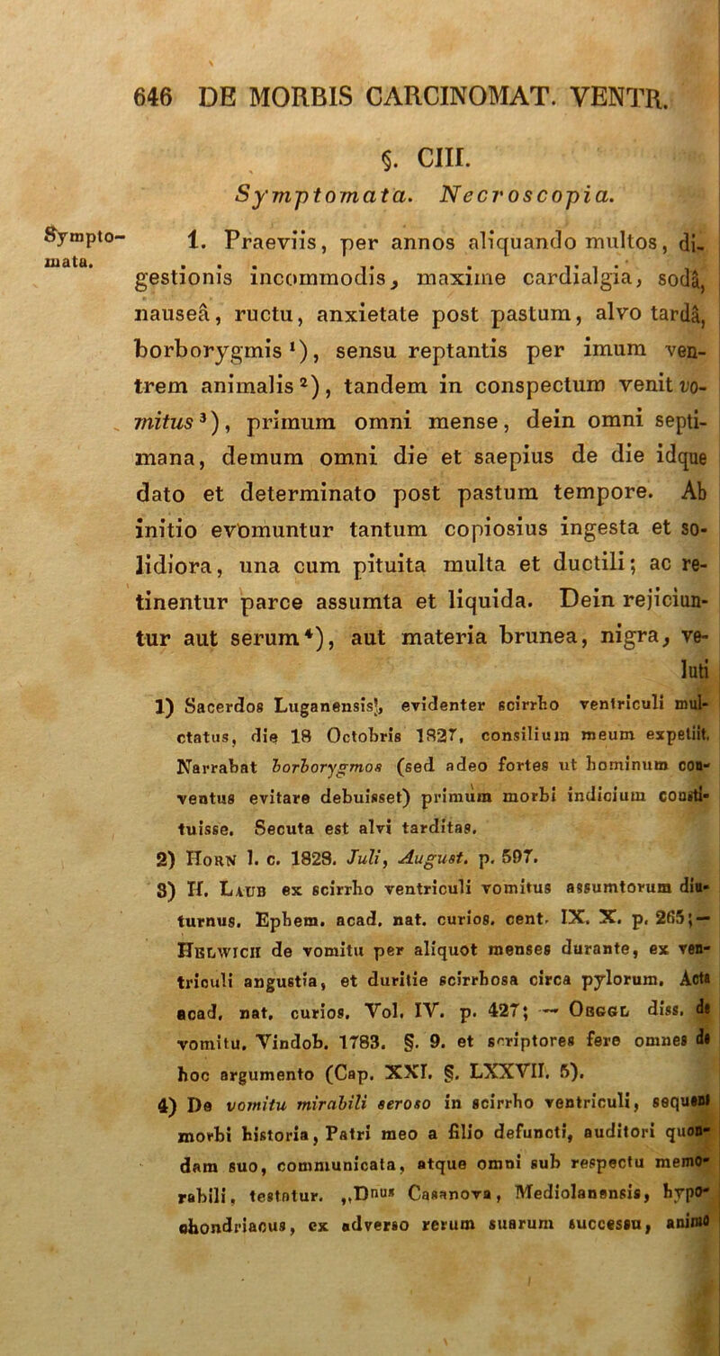 SymptO' mata. 5. cur. Symptomata. Necroscopia. 1. Praeviis, per annos aliquando multos, di. gestionis incommodismaxime cardialgia, soda, nausea, ructu, anxietate post pastum, alvo tarda, borborygmis l), sensu reptantis per imum ven- trem animalis2), tandem in conspecturo venit t'o- mitus3), primum omni mense, dein omni septi- mana, demum omni die et saepius de die idque dato et determinato post pastum tempore. Ab initio evomuntur tantum copiosius ingesta et so- lidiora, una cum pituita multa et ductili; ac re- tinentur parce assumta et liquida. Dein rejiciun- tur aut serum4), aut materia brunea, nigra, ve- luti 1) Sacerdos Luganensisl, evidenter 6cirrIio ventriculi mui- ctatus, die 18 Octobris 1827, consilium meum expeliit, Narrabat borborygmos (sed adeo fortes ut hominum con- ventus evitare debuisset) primum morbi indicium consti- tuisse. Secuta est alvi tarditas. 2) Horn 1. c. 1828. Juli, Auguat. p. 597. 8) H. Latjb ex 6cirrbo ventriculi vomitus assumtorum diu- turnus. Epbem. acad. nat. curios. cent. IX. X. p, 265; — Hblwicii de vomitu per aliquot menses durante, ex ven- triculi angustia, et duritie scirrbosa circa pylorum. Acta acad, nat, curios. Vol. IV. p. 427; — Obggl diss. d« vomitu. Vindob. 1783. §. 9. et scriptores fere omnes it hoc argumento (Cap. XXL §. LXXVII. 5), 4) I)e vomitu mirabili seroso in scirrho ventriculi, sequsnl morbi historia, Patri meo a filio defuncti, auditori quon- dam suo, communicata, atque omni sub respectu memo- rabili, testatur. ,,Dnus Casanova, Mediolanensis, hypo- chondriacus, ex adverso rerum suarum successu, animo