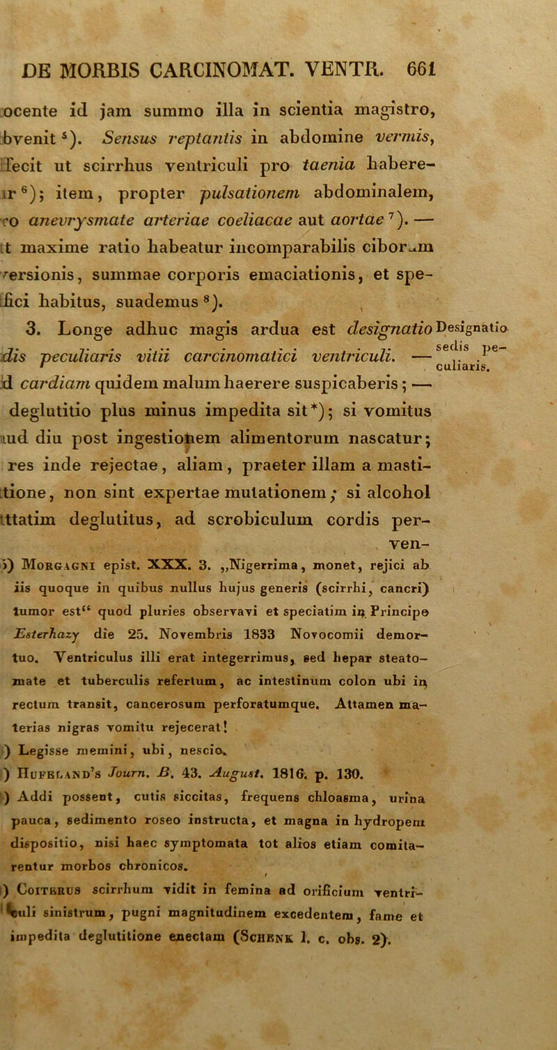 ocente id jam summo illa in scientia magistro, bvenits). Sensus reptantis in abdomine vermis, 1'ecit ut scirrhus ventriculi pro taenia habere- ir6); item, propter pulsationem abdominalem, co aneurysmate arteriae coeliacae aut aortae7). — t maxime ratio liabeatur incomparabilis ciborum rersionis, summae corporis emaciationis, et spe- ;hci habitus, suademus 8). 3. Longe adhuc magis ardua est designatio^^hn^l° 7» • • • • ■ * ■ • 7» sedis pe- dis peculiaris vitii carcinomatici ventriculi. — .. . • culiaris. d cardiam quidem malum haerere suspicaberis; — deglutitio plus minus impedita sit*); si vomitus lud diu post ingestionem alimentorum nascatur; res inde rejectae, aliam , praeter illam a masti- tione, non sint expertae mutationem; si alcohol i.ttatim deglutitus, ad scrobiculum cordis per- ven- j) Morgagni epist. XXX. 3. „Nigerrima, monet, rejici ab iis quoque in quibus nullus hujus generis (scirrhi, cancri) tumor est“ quod pluries observavi et speciatim in Principe Esterhazy die 25. Novembris 1833 Novocomii demor- tuo. Ventriculus illi erat integerrimus, sed hepar steato- mate et tuberculis refertum, ac intestinum colon ubi ir$ rectum transit, cancerosum perforatumque. Attamen ma- terias nigras vomitu rejecerat’ ) Legisse memini, ubi, nescio» ) HuFBr.AND’s Journ. B. 43. August, 1816. p. 130. ) Addi possent, cutis siccitas, frequens chloasma, urina pauca, sedimento roseo instructa, et magna in hydropent dispositio, nisi haec symptomata tot alios etiam comita- rentur morbos chronicos. I i) C0ITBRU8 scirrhum vidit in femina ad orificium ventri- culi sinistrum, pugni magnitudinem excedentem, fame et impedita deglutitione enectam (Schbnk 1. c. obs. 2).