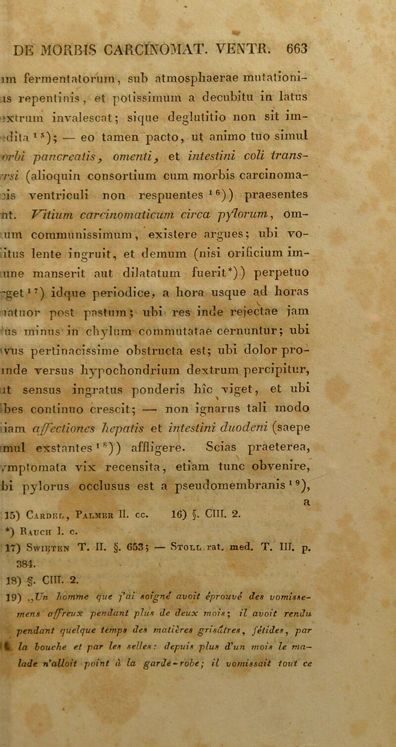 im fermentatorum, sub atmosphaerae mulationi- is repentinis , et potissimum a decubitu in latus 'ixtrum invalescat; sique deglutitio non sit im- dita ls); — eo tamen pacto, ut animo tuo simul orbi pancreatis , omentiet intestini coli trans- rsi (alioquin consortium cum morbis carcinoma- tis ventriculi non respuentes16)) praesentes nt. Vitium carcinomalicum circa pylorum, orn- um communissimum, existere argues; ubi vo- ltus lente ingruit, et demum (nisi orilicium im- une manserit aut dilatatum fuerit*)) perpetuo ’get17) idque periodice, a hora usque ad horas intuor post pastum; ubi res inde rejectae jam us minus in chylum commutatae cernuntur; ubi vus pertinacissime obstructa est; ubi dolor pro- inde versus hypochondrium dextrum percipitur, it sensus ingratus ponderis hic viget, et ubi bes continuo crescit; — non ignarus tali modo iam affectiones hepatis et intestini duodeni (saepe mul exstantes16)) affligere. Scias praeterea, /mptomata vix recensita, etiam tunc obvenire, bi pylorus occlusus est a pseudomembranis 19), a 15) Cardel, Palmer 11. cc. 16) §. CIII. 2. *) Rauch 1. c. IT) Swieten T. II. §. 653; — Stoll rat. med. T. III. p. 381. 18) §. CHI. 2. 19) .,Un Itomme que j'ai soigne avoit eprouve des vomisse- mens affreuX pendant plus de deux mois; il avoit rendu pendant quelque temps des rnatieres grisulres, feti des, par l la bouche et par les selles: depuis plus d'un mois le ma— lade n'alloit point d la garde-robe ; il vornissait tout ce