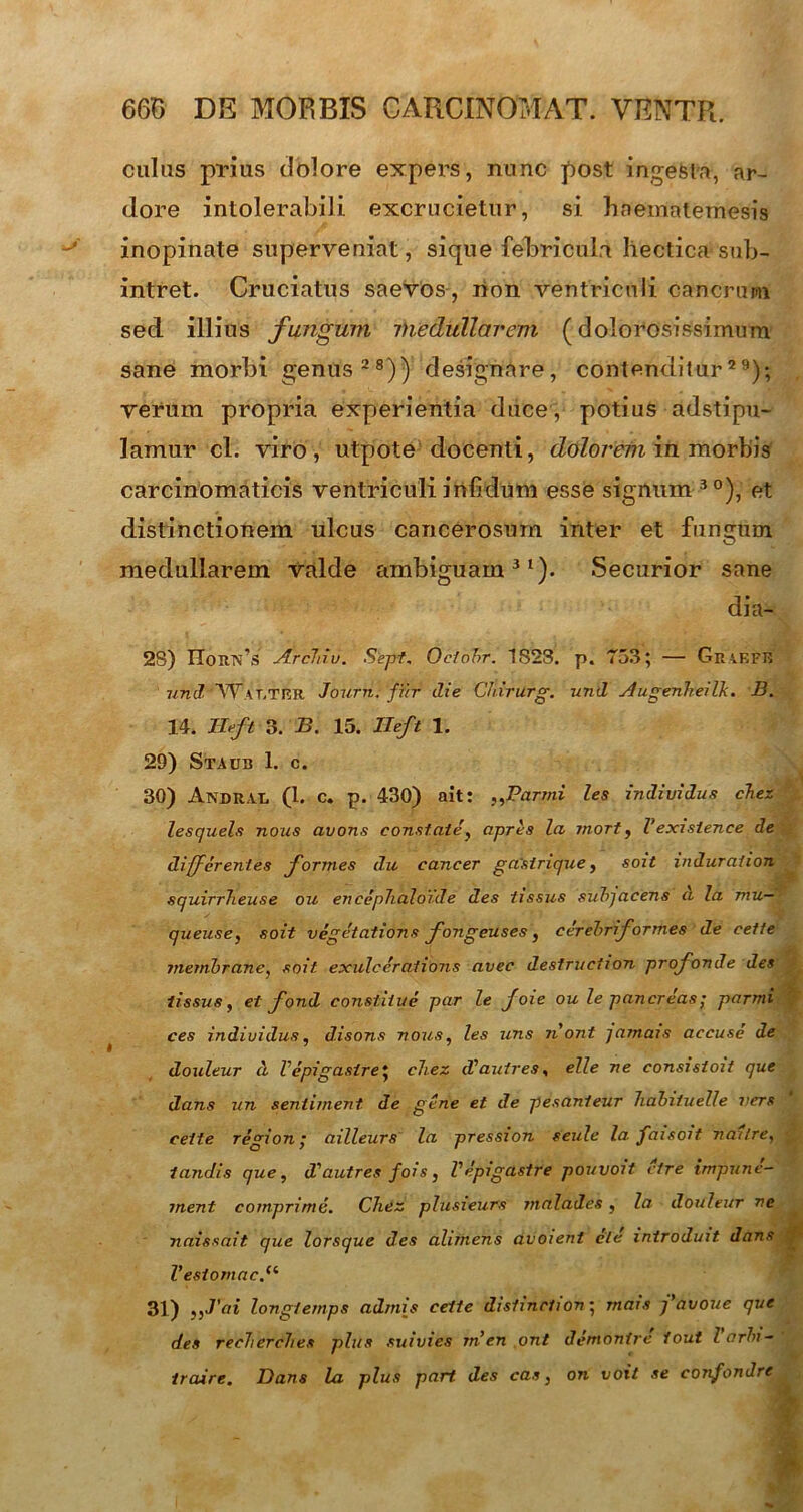 culus prius dolore expers, nunc post ingesta, ar- dore intolerabili excrucietur, si haematemesis inopinate superveniat, sique feRricuIn hectica sub- intret. Cruciatus saevos , lion ventriculi cancrum sed illius fungum medullarem (dolorosissimum sane morbi genus28)) designare, contenditur29); verum propria experientia duce , potius adstipu- lamur cl. viro, utpote docenti, dolorem in morbis carcinomaticis ventriculi infidum esse signum 3 °), et distinctionem ulcus cancerosum inter et fungum medullarem Valde ambiguam31). Securior sane dia- 28) noim’s Arcliiv. Sept. Oclohr. 1S23. p« 753; — GraefR und W\r.TRR Journ. fur die Chirurg. und Augenheilk. B. 14. mft 3. B. 15. Ileft 1. 29) Staub 1. c. 30) Andrat, (1. c. p. 430) ait: „Parmi les individua chez lesquels nous avons constate, apres la mort, Vexisience de differentes formes du cancer gastrique, soit induration squirrheuse ou encep7iaIo7.de des tissus subjacens a la mu— queuse, soit vegetations fongeuses, cerebriformes de cette membrane, soit exulcerationis avec destruction profonde des tissus, et fond constitue par le joie ou le pancreas; parmi ces individua, disons nous, les uns nont jamais accuse de douleur d Vepigasire; chez d^autres, elle ne consistoit que dans un sentiment de gene et de pesanteur hahituelle vers cette region; ailleurs la pression seule la faisoit naitre, tandis que, d'autres fois, Vepigastre pouvoit cire impune- ment comprimo. Chez plusieurs malades, la douleur ne naissait. que lorsque des alimens avoient cie introduit dans l’esiomac.(t 31) 'ai longtemps admis cette distinction; mais favoue que des reclierclies plus suivies rnen ont dentontre fout larbi- iraire. Dans la plus part des cas, on voit se confondre