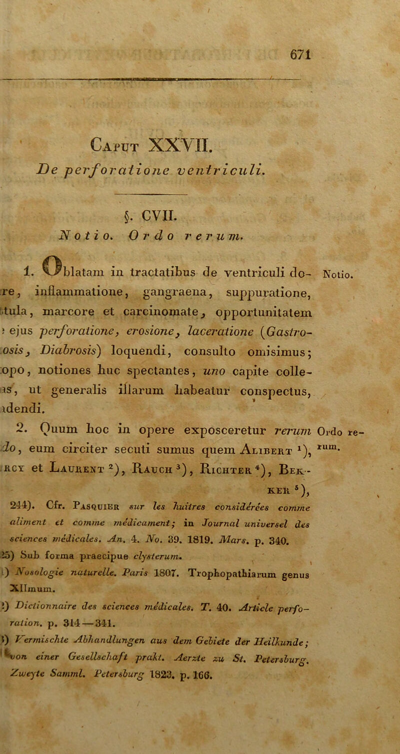 \ Caput XXVII. De perforatione ventriculi. §. CVII. Notio. Ordo rerum. 1. C^blatam in tractatibus de ventriculi do- Noiio. re, inflammatione, gangraena, suppuratione, tula, marcore et carcinomate 3 opportunitatem ; ejus perforatione, erosione} laceratione (Gastro- osis} Diabrosis) loquendi, consulto omisimus; opo, notiones flue spectantes, uno capite colle- as, ut generalis illarum liabeatur conspectus, idendi. 2. Quum hoc in opere exposceretur rerum Ordo re- 2o, eum circiter secuti sumus quem Alibert 1), rum- rcy et Laurent 2), Rauch3), Richter4), Bek- K.ER s), 244). Cfr. Pasquier sur les Tiuiires considerees comme aliment et comme medicament; in Journal universel des Sciences medicales. An. 4. No. 39. 1819. Mars. p. 340. 25) Sub forma praecipue clysterum. 0 Nosologie naiurelle. Paris 1807. TropLopathiarum genus Xllmum. !) Diciionnaire des Sciences medicales. T. 40. Article perfo- raiion. p. 3L4 — 341. 0 Vermi&chte Abhandlungen aus dem Gebiete der Heilkunde; ^von einer Gesellschafl prajkl. Aerzle zu St. Peiersburg. Zweyte Samml. Petersburg 1823. p. 1GG.